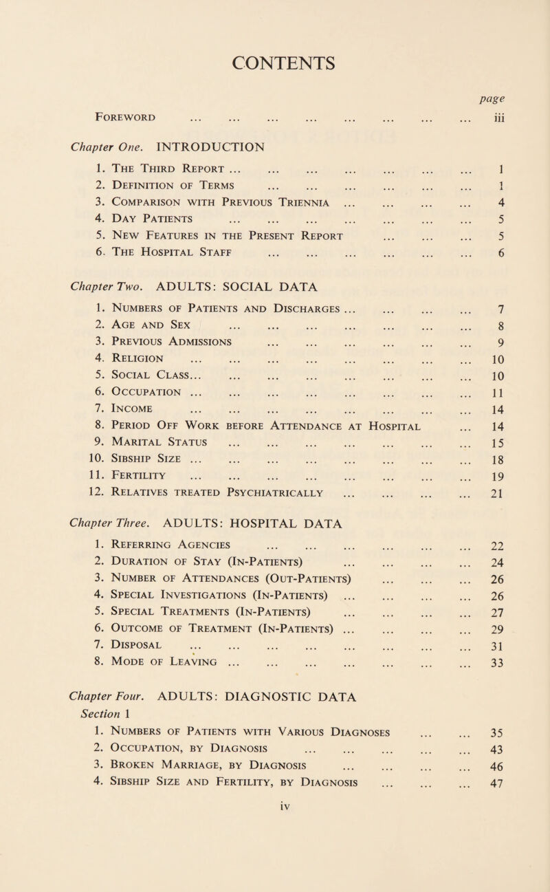 CONTENTS page Foreword ... ... ... ... ... ... ... ... iii Chapter One. INTRODUCTION 1. The Third Report ... ... ... ... ... ... ... 1 2. Definition of Terms . 1 3. Comparison with Previous Triennia ... ... ... ... 4 4. Day Patients . 5 5. New Features in the Present Report ... ... ... 5 6. The Hospital Staff . 6 Chapter Two. ADULTS: SOCIAL DATA 1. Numbers of Patients and Discharges ... ... ... ... 7 2. Age and Sex . 8 3. Previous Admissions . 9 4. Religion . 10 5. Social Class... . 10 6. Occupation. 11 7. Income . 14 8. Period Off Work before Attendance at Hospital ... 14 9. Marital Status . 15 10. Sibship Size ... ... ... ... ... ... ... ... 18 11. Fertility . 19 12. Relatives treated Psychiatrically . 21 Chapter Three. ADULTS: HOSPITAL DATA 1. Referring Agencies ... ... ... ... ... ... 22 2. Duration of Stay (In-Patients) 24 3. Number of Attendances (Out-Patients) . 26 4. Special Investigations (In-Patients) . 26 5. Special Treatments (In-Patients) . 27 6. Outcome of Treatment (In-Patients) ... ... ... ... 29 7. Disposal . 31 8. Mode of Leaving ... ... ... ... ... ... ... 33 Chapter Four. ADULTS: DIAGNOSTIC DATA Section 1 1. Numbers of Patients with Various Diagnoses . 35 2. Occupation, by Diagnosis . 43 3. Broken Marriage, by Diagnosis . 46 4. Sibship Size and Fertility, by Diagnosis . 47