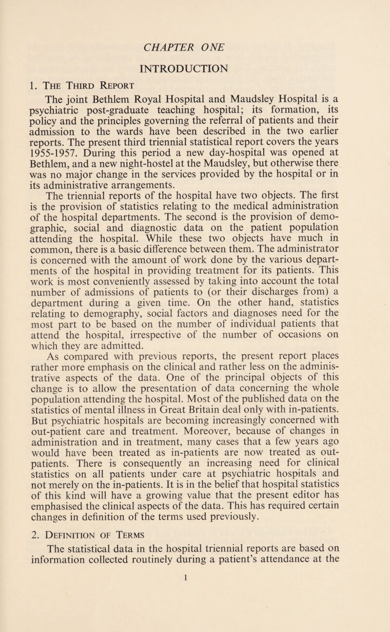 INTRODUCTION 1. The Third Report The joint Bethlem Royal Hospital and Maudsley Hospital is a psychiatric post-graduate teaching hospital; its formation, its policy and the principles governing the referral of patients and their admission to the wards have been described in the two earlier reports. The present third triennial statistical report covers the years 1955-1957. During this period a new day-hospital was opened at Bethlem, and a new night-hostel at the Maudsley, but otherwise there was no major change in the services provided by the hospital or in its administrative arrangements. The triennial reports of the hospital have two objects. The first is the provision of statistics relating to the medical administration of the hospital departments. The second is the provision of demo¬ graphic, social and diagnostic data on the patient population attending the hospital. While these two objects have much in common, there is a basic difference between them. The administrator is concerned with the amount of work done by the various depart¬ ments of the hospital in providing treatment for its patients. This work is most conveniently assessed by taking into account the total number of admissions of patients to (or their discharges from) a department during a given time. On the other hand, statistics relating to demography, social factors and diagnoses need for the most part to be based on the number of individual patients that attend the hospital, irrespective of the number of occasions on which they are admitted. As compared with previous reports, the present report places rather more emphasis on the clinical and rather less on the adminis¬ trative aspects of the data. One of the principal objects of this change is to allow the presentation of data concerning the whole population attending the hospital. Most of the published data on the statistics of mental illness in Great Britain deal only with in-patients. But psychiatric hospitals are becoming increasingly concerned with out-patient care and treatment. Moreover, because of changes in administration and in treatment, many cases that a few years ago would have been treated as in-patients are now treated as out¬ patients. There is consequently an increasing need for clinical statistics on all patients under care at psychiatric hospitals and not merely on the in-patients. It is in the belief that hospital statistics of this kind will have a growing value that the present editor has emphasised the clinical aspects of the data. This has required certain changes in definition of the terms used previously. 2. Definition of Terms The statistical data in the hospital triennial reports are based on information collected routinely during a patient’s attendance at the l