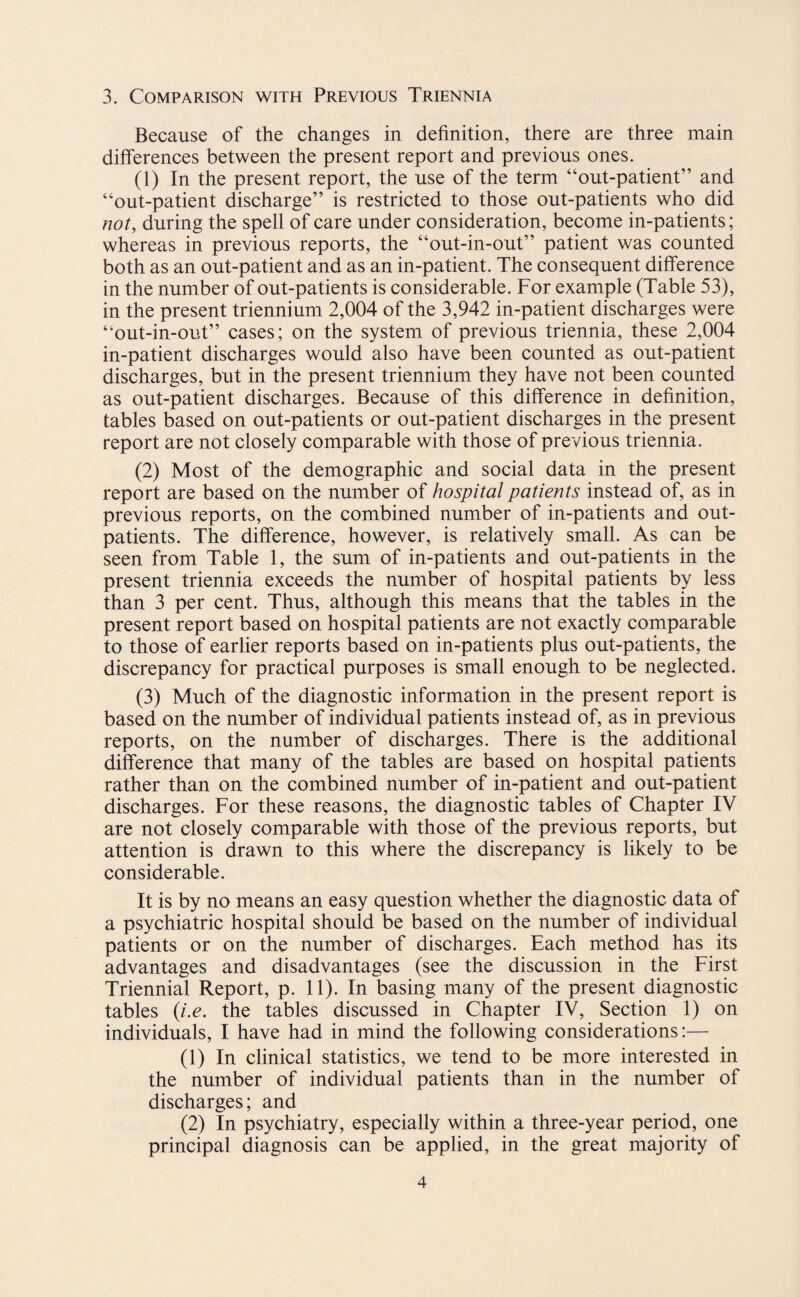 3. Comparison with Previous Triennia Because of the changes in definition, there are three main differences between the present report and previous ones. (1) In the present report, the use of the term “out-patient” and “out-patient discharge” is restricted to those out-patients who did not, during the spell of care under consideration, become in-patients; whereas in previous reports, the “out-in-out” patient was counted both as an out-patient and as an in-patient. The consequent difference in the number of out-patients is considerable. For example (Table 53), in the present triennium 2,004 of the 3,942 in-patient discharges were “out-in-out” cases; on the system of previous triennia, these 2,004 in-patient discharges would also have been counted as out-patient discharges, but in the present triennium they have not been counted as out-patient discharges. Because of this difference in definition, tables based on out-patients or out-patient discharges in the present report are not closely comparable with those of previous triennia. (2) Most of the demographic and social data in the present report are based on the number of hospital patients instead of, as in previous reports, on the combined number of in-patients and out¬ patients. The difference, however, is relatively small. As can be seen from Table 1, the sum of in-patients and out-patients in the present triennia exceeds the number of hospital patients by less than 3 per cent. Thus, although this means that the tables in the present report based on hospital patients are not exactly comparable to those of earlier reports based on in-patients plus out-patients, the discrepancy for practical purposes is small enough to be neglected. (3) Much of the diagnostic information in the present report is based on the number of individual patients instead of, as in previous reports, on the number of discharges. There is the additional difference that many of the tables are based on hospital patients rather than on the combined number of in-patient and out-patient discharges. For these reasons, the diagnostic tables of Chapter IV are not closely comparable with those of the previous reports, but attention is drawn to this where the discrepancy is likely to be considerable. It is by no means an easy question whether the diagnostic data of a psychiatric hospital should be based on the number of individual patients or on the number of discharges. Each method has its advantages and disadvantages (see the discussion in the First Triennial Report, p. 11). In basing many of the present diagnostic tables (i.e. the tables discussed in Chapter IV, Section 1) on individuals, I have had in mind the following considerations:— (1) In clinical statistics, we tend to be more interested in the number of individual patients than in the number of discharges; and (2) In psychiatry, especially within a three-year period, one principal diagnosis can be applied, in the great majority of