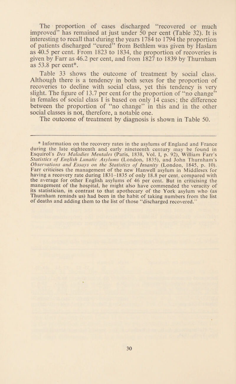 The proportion of cases discharged “recovered or much improved” has remained at just under 50 per cent (Table 32). It is interesting to recall that during the years 1784 to 1794 the proportion of patients discharged “cured” from Bethlem was given by Haslam as 40.5 per cent. From 1823 to 1834, the proportion of recoveries is given by Farr as 46.2 per cent, and from 1827 to 1839 by Thurnham as 53.8 per cent*. Table 33 shows the outcome of treatment by social class. Although there is a tendency in both sexes for the proportion of recoveries to decline with social class, yet this tendency is very slight. The figure of 13.7 per cent for the proportion of “no change” in females of social class I is based on only 14 cases; the difference between the proportion of “no change” in this and in the other social classes is not, therefore, a notable one. The outcome of treatment by diagnosis is shown in Table 50. * Information on the recovery rates in the asylums of England and France during the late eighteenth and early nineteenth century may be found in Esquirol’s Des Maladies Mentales (Paris, 1838, Vol. I, p. 92), William Farr’s Statistics of English Lunatic Asylums (London, 1835), and John Thurnham’s Observations and Essays on the Statistics of Insanity (London, 1845, p. 10). Farr criticises the management of the new Hanwell asylum in Middlesex for having a recovery rate during 1831-1835 of only 18.8 per cent, compared with the average for other English asylums of 46 per cent. But in criticising the management of the hospital, he might also have commended the veracity of its statistician, in contrast to that apothecary of the York asylum who (as Thurnham reminds us) had been in the habit of taking numbers from the list of deaths and adding them to the list of those “discharged recovered.”