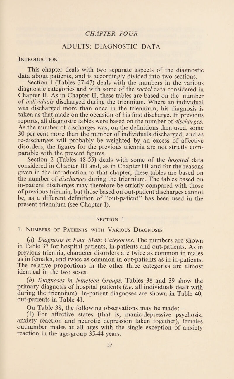 CHAPTER FOUR ADULTS: DIAGNOSTIC DATA Introduction This chapter deals with two separate aspects of the diagnostic data about patients, and is accordingly divided into two sections. Section I (Tables 37-47) deals with the numbers in the various diagnostic categories and with some of the social data considered in Chapter II. As in Chapter II, these tables are based on the number of individuals discharged during the triennium. Where an individual was discharged more than once in the triennium, his diagnosis is taken as that made on the occasion of his first discharge. In previous reports, all diagnostic tables were based on the number of discharges. As the number of discharges was, on the definitions then used, some 30 per cent more than the number of individuals discharged, and as re-discharges will probably be weighted by an excess of affective disorders, the figures for the previous triennia are not strictly com¬ parable with the present figures. Section 2 (Tables 48-55) deals with some of the hospital data considered in Chapter III and, as in Chapter III and for the reasons given in the introduction to that chapter, these tables are based on the number of discharges during the triennium. The tables based on in-patient discharges may therefore be strictly compared with those of previous triennia, but those based on out-patient discharges cannot be, as a different definition of “out-patient” has been used in the present triennium (see Chapter I). Section 1 1. Numbers of Patients with Various Diagnoses (a) Diagnosis in Four Main Categories. The numbers are shown in Table 37 for hospital patients, in-patients and out-patients. As in previous triennia, character disorders are twice as common in males as in females, and twice as common in out-patients as in in-patients. The relative proportions in the other three categories are almost identical in the two sexes. (b) Diagnoses in Nineteen Groups. Tables 38 and 39 show the primary diagnosis of hospital patients (i.e. all individuals dealt with during the triennium). In-patient diagnoses are shown in Table 40, out-patients in Table 41. On Table 38, the following observations may be made:— (1) For affective states (that is, manic-depressive psychosis, anxiety reaction and neurotic depression taken together), females outnumber males at all ages with the single exception of anxiety reaction in the age-group 35-44 years.