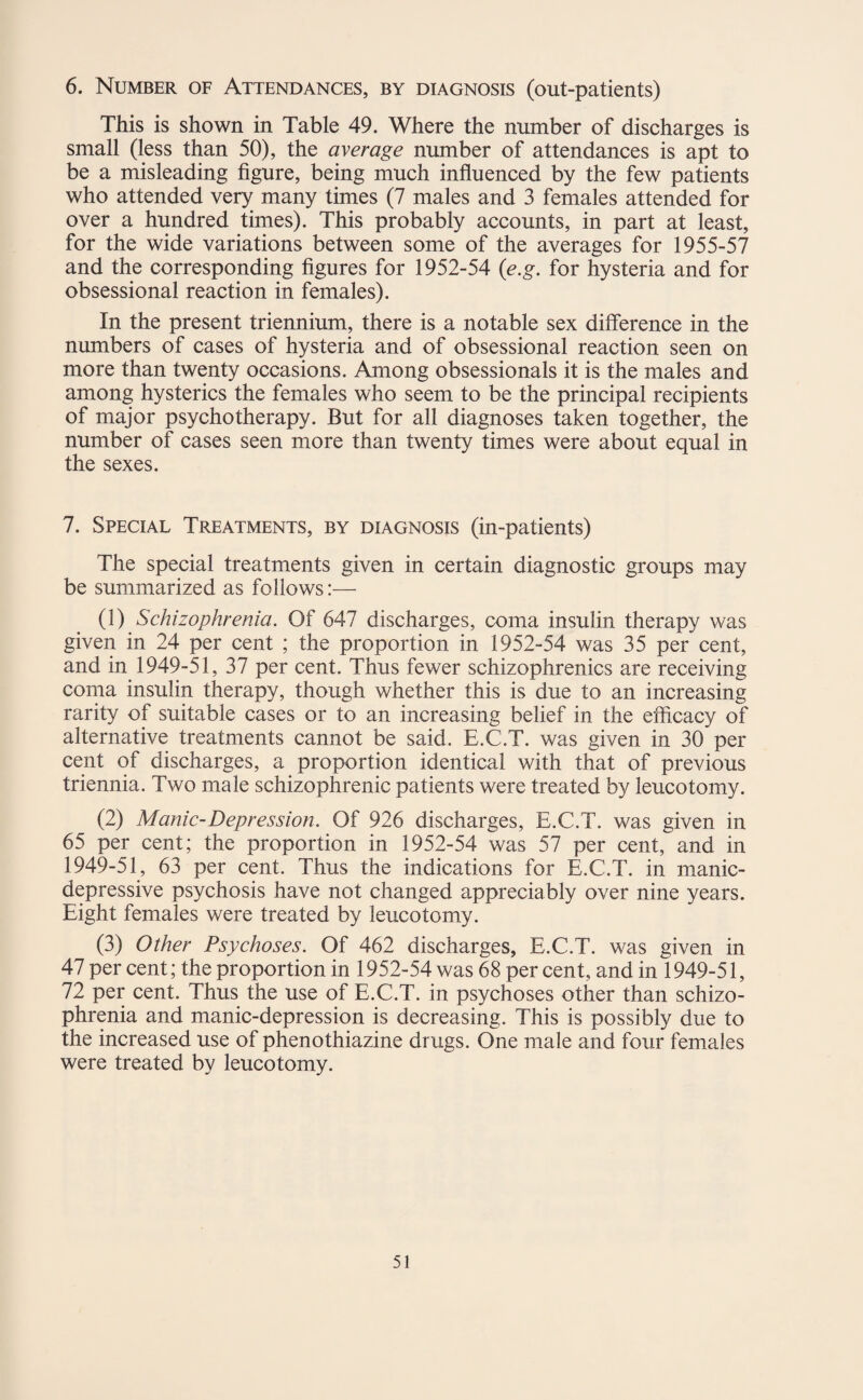 6. Number of Attendances, by diagnosis (out-patients) This is shown in Table 49. Where the number of discharges is small (less than 50), the average number of attendances is apt to be a misleading figure, being much influenced by the few patients who attended very many times (7 males and 3 females attended for over a hundred times). This probably accounts, in part at least, for the wide variations between some of the averages for 1955-57 and the corresponding figures for 1952-54 (e.g. for hysteria and for obsessional reaction in females). In the present triennium, there is a notable sex difference in the numbers of cases of hysteria and of obsessional reaction seen on more than twenty occasions. Among obsessionals it is the males and among hysterics the females who seem to be the principal recipients of major psychotherapy. But for all diagnoses taken together, the number of cases seen more than twenty times were about equal in the sexes. 7. Special Treatments, by diagnosis (in-patients) The special treatments given in certain diagnostic groups may be summarized as follows:— (1) Schizophrenia. Of 647 discharges, coma insulin therapy was given in 24 per cent ; the proportion in 1952-54 was 35 per cent, and in 1949-51, 37 per cent. Thus fewer schizophrenics are receiving coma insulin therapy, though whether this is due to an increasing rarity of suitable cases or to an increasing belief in the efficacy of alternative treatments cannot be said. E.C.T. was given in 30 per cent of discharges, a proportion identical with that of previous triennia. Two male schizophrenic patients were treated by leucotomy. (2) Manic-Depression. Of 926 discharges, E.C.T. was given in 65 per cent; the proportion in 1952-54 was 57 per cent, and in 1949-51, 63 per cent. Thus the indications for E.C.T. in manic- depressive psychosis have not changed appreciably over nine years. Eight females were treated by leucotomy. (3) Other Psychoses. Of 462 discharges, E.C.T. was given in 47 per cent; the proportion in 1952-54 was 68 per cent, and in 1949-51, 72 per cent. Thus the use of E.C.T. in psychoses other than schizo¬ phrenia and manic-depression is decreasing. This is possibly due to the increased use of phenothiazine drugs. One male and four females were treated by leucotomy.