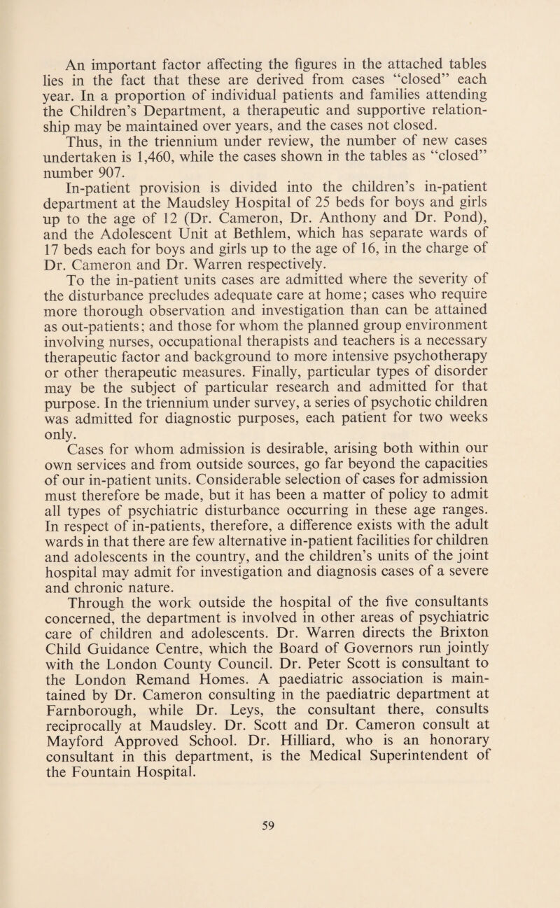 An important factor affecting the figures in the attached tables lies in the fact that these are derived from cases “closed” each year. In a proportion of individual patients and families attending the Children’s Department, a therapeutic and supportive relation¬ ship may be maintained over years, and the cases not closed. Thus, in the triennium under review, the number of new cases undertaken is 1,460, while the cases shown in the tables as “closed” number 907. In-patient provision is divided into the children’s in-patient department at the Maudsley Hospital of 25 beds for boys and girls up to the age of 12 (Dr. Cameron, Dr. Anthony and Dr. Pond), and the Adolescent Unit at Bethlem, which has separate wards of 17 beds each for boys and girls up to the age of 16, in the charge of Dr. Cameron and Dr. Warren respectively. To the in-patient units cases are admitted where the severity of the disturbance precludes adequate care at home; cases who require more thorough observation and investigation than can be attained as out-patients; and those for whom the planned group environment involving nurses, occupational therapists and teachers is a necessary therapeutic factor and background to more intensive psychotherapy or other therapeutic measures. Finally, particular types of disorder may be the subject of particular research and admitted for that purpose. In the triennium under survey, a series of psychotic children was admitted for diagnostic purposes, each patient for two weeks only. Cases for whom admission is desirable, arising both within our own services and from outside sources, go far beyond the capacities of our in-patient units. Considerable selection of cases for admission mast therefore be made, but it has been a matter of policy to admit all types of psychiatric disturbance occurring in these age ranges. In respect of in-patients, therefore, a difference exists with the adult wards in that there are few alternative in-patient facilities for children and adolescents in the country, and the children’s units of the joint hospital may admit for investigation and diagnosis cases of a severe and chronic nature. Through the work outside the hospital of the five consultants concerned, the department is involved in other areas of psychiatric care of children and adolescents. Dr. Warren directs the Brixton Child Guidance Centre, which the Board of Governors run jointly with the London County Council. Dr. Peter Scott is consultant to the London Remand Homes. A paediatric association is main¬ tained by Dr. Cameron consulting in the paediatric department at Farnborough, while Dr. Leys, the consultant there, consults reciprocally at Maudsley. Dr. Scott and Dr. Cameron consult at Mayford Approved School. Dr. Hilliard, who is an honorary consultant in this department, is the Medical Superintendent of the Fountain Hospital.