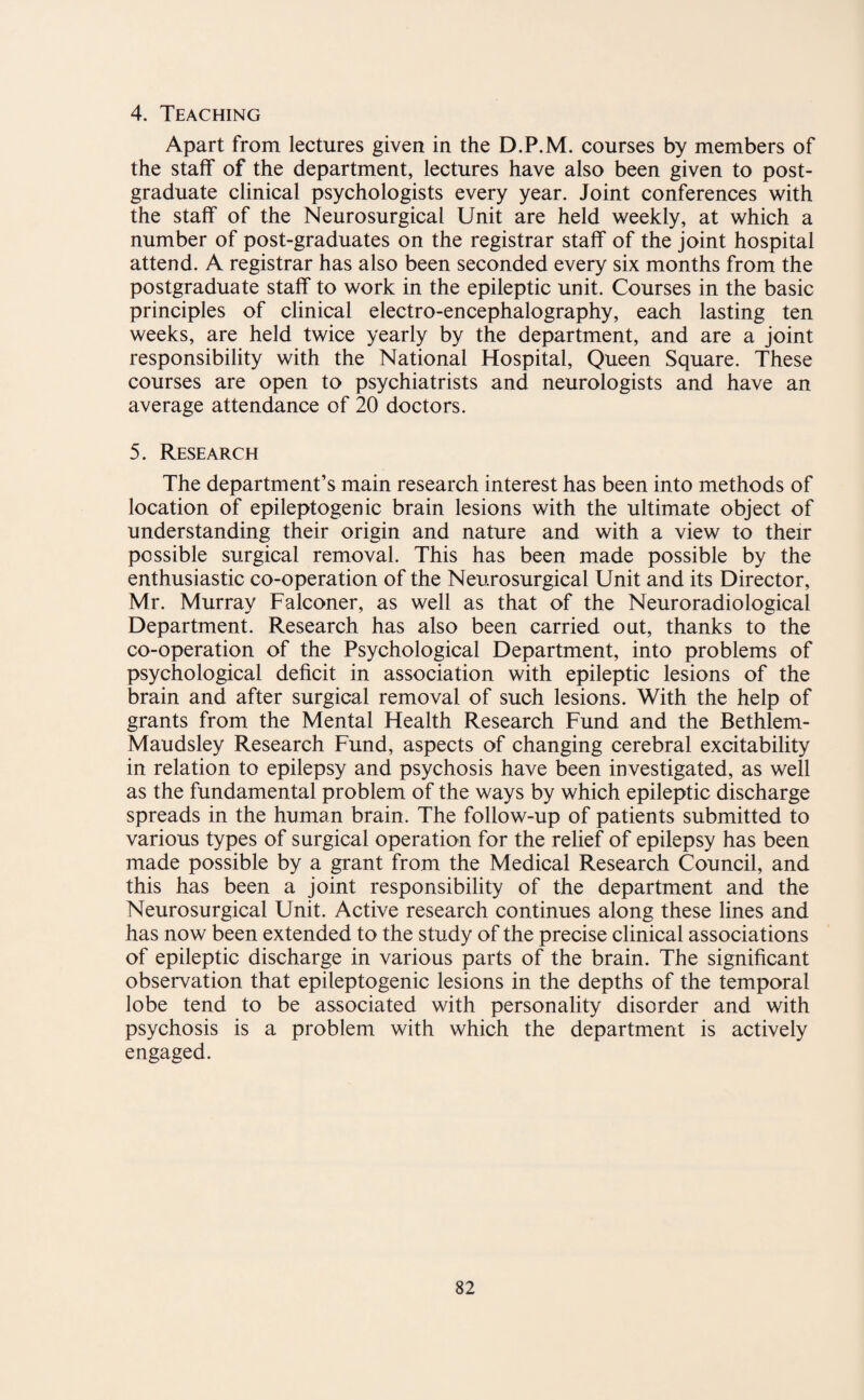 4. Teaching Apart from lectures given in the D.P.M. courses by members of the staff of the department, lectures have also been given to post¬ graduate clinical psychologists every year. Joint conferences with the staff of the Neurosurgical Unit are held weekly, at which a number of post-graduates on the registrar staff of the joint hospital attend. A registrar has also been seconded every six months from the postgraduate staff to work in the epileptic unit. Courses in the basic principles of clinical electro-encephalography, each lasting ten weeks, are held twice yearly by the department, and are a joint responsibility with the National Hospital, Queen Square. These courses are open to psychiatrists and neurologists and have an average attendance of 20 doctors. 5. Research The department’s main research interest has been into methods of location of epileptogenic brain lesions with the ultimate object of understanding their origin and nature and with a view to their possible surgical removal. This has been made possible by the enthusiastic co-operation of the Neurosurgical Unit and its Director, Mr. Murray Falconer, as well as that of the Neuroradiological Department. Research has also been carried out, thanks to the co-operation of the Psychological Department, into problems of psychological deficit in association with epileptic lesions of the brain and after surgical removal of such lesions. With the help of grants from the Mental Health Research Fund and the Bethlem- Maudsley Research Fund, aspects of changing cerebral excitability in relation to epilepsy and psychosis have been investigated, as well as the fundamental problem of the ways by which epileptic discharge spreads in the human brain. The follow-up of patients submitted to various types of surgical operation for the relief of epilepsy has been made possible by a grant from the Medical Research Council, and this has been a joint responsibility of the department and the Neurosurgical Unit. Active research continues along these lines and has now been extended to the study of the precise clinical associations of epileptic discharge in various parts of the brain. The significant observation that epileptogenic lesions in the depths of the temporal lobe tend to be associated with personality disorder and with psychosis is a problem with which the department is actively engaged.