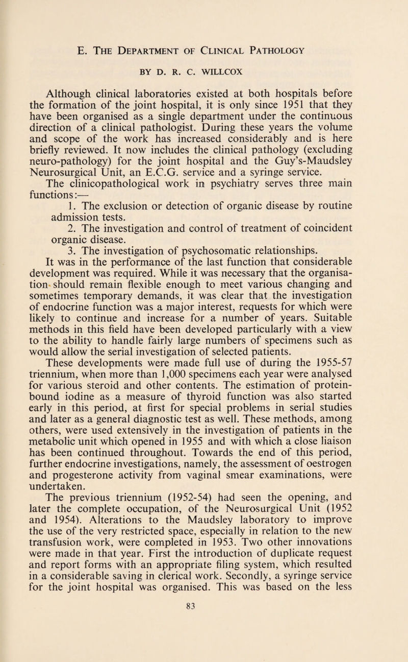 E. The Department of Clinical Pathology BY D. R. C. WILLCOX Although clinical laboratories existed at both hospitals before the formation of the joint hospital, it is only since 1951 that they have been organised as a single department under the continuous direction of a clinical pathologist. During these years the volume and scope of the work has increased considerably and is here briefly reviewed. It now includes the clinical pathology (excluding neuro-pathology) for the joint hospital and the Guy’s-Maudsley Neurosurgical Unit, an E.C.G. service and a syringe service. The clinicopathological work in psychiatry serves three main functions:— 1. The exclusion or detection of organic disease by routine admission tests. 2. The investigation and control of treatment of coincident organic disease. 3. The investigation of psychosomatic relationships. It was in the performance of the last function that considerable development was required. While it was necessary that the organisa¬ tion should remain flexible enough to meet various changing and sometimes temporary demands, it was clear that the investigation of endocrine function was a major interest, requests for which were likely to continue and increase for a number of years. Suitable methods in this field have been developed particularly with a view to the ability to handle fairly large numbers of specimens such as would allow the serial investigation of selected patients. These developments were made full use of during the 1955-57 triennium, when more than 1,000 specimens each year were analysed for various steroid and other contents. The estimation of protein- bound iodine as a measure of thyroid function was also started early in this period, at first for special problems in serial studies and later as a general diagnostic test as well. These methods, among others, were used extensively in the investigation of patients in the metabolic unit which opened in 1955 and with which a close liaison has been continued throughout. Towards the end of this period, further endocrine investigations, namely, the assessment of oestrogen and progesterone activity from vaginal smear examinations, were undertaken. The previous triennium (1952-54) had seen the opening, and later the complete occupation, of the Neurosurgical Unit (1952 and 1954). Alterations to the Maudsley laboratory to improve the use of the very restricted space, especially in relation to the new transfusion work, were completed in 1953. Two other innovations were made in that year. First the introduction of duplicate request and report forms with an appropriate filing system, which resulted in a considerable saving in clerical work. Secondly, a syringe service for the joint hospital was organised. This was based on the less