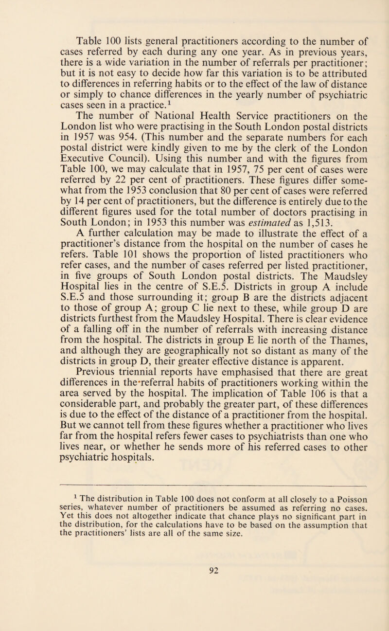 cases referred by each during any one year. As in previous years, there is a wide variation in the number of referrals per practitioner; but it is not easy to decide how far this variation is to be attributed to differences in referring habits or to the effect of the law of distance or simply to chance differences in the yearly number of psychiatric cases seen in a practice.1 The number of National Health Service practitioners on the London list who were practising in the South London postal districts in 1957 was 954. (This number and the separate numbers for each postal district were kindly given to me by the clerk of the London Executive Council). Using this number and with the figures from Table 100, we may calculate that in 1957, 75 per cent of cases were referred by 22 per cent of practitioners. These figures differ some¬ what from the 1953 conclusion that 80 per cent of cases were referred by 14 per cent of practitioners, but the difference is entirely due to the different figures used for the total number of doctors practising in South London; in 1953 this number was estimated as 1,513. A further calculation may be made to illustrate the effect of a practitioner’s distance from the hospital on the number of cases he refers. Table 101 shows the proportion of listed practitioners who refer cases, and the number of cases referred per listed practitioner, in five groups of South London postal districts. The Maudsley Hospital lies in the centre of S.E.5. Districts in group A include S.E.5 and those surrounding it; group B are the districts adjacent to those of group A; group C lie next to these, while group D are districts furthest from the Maudsley Hospital. There is clear evidence of a falling off in the number of referrals with increasing distance from the hospital. The districts in group E lie north of the Thames, and although they are geographically not so distant as many of the districts in group D, their greater effective distance is apparent. Previous triennial reports have emphasised that there are great differences in the‘referral habits of practitioners working within the area served by the hospital. The implication of Table 106 is that a considerable part, and probably the greater part, of these differences is due to the effect of the distance of a practitioner from the hospital. But we cannot tell from these figures whether a practitioner who lives far from the hospital refers fewer cases to psychiatrists than one who lives near, or whether he sends more of his referred cases to other psychiatric hospitals. 1 The distribution in Table 100 does not conform at all closely to a Poisson series, whatever number of practitioners be assumed as referring no cases. Yet this does not altogether indicate that chance plays no significant part in the distribution, for the calculations have to be based on the assumption that the practitioners’ lists are all of the same size.