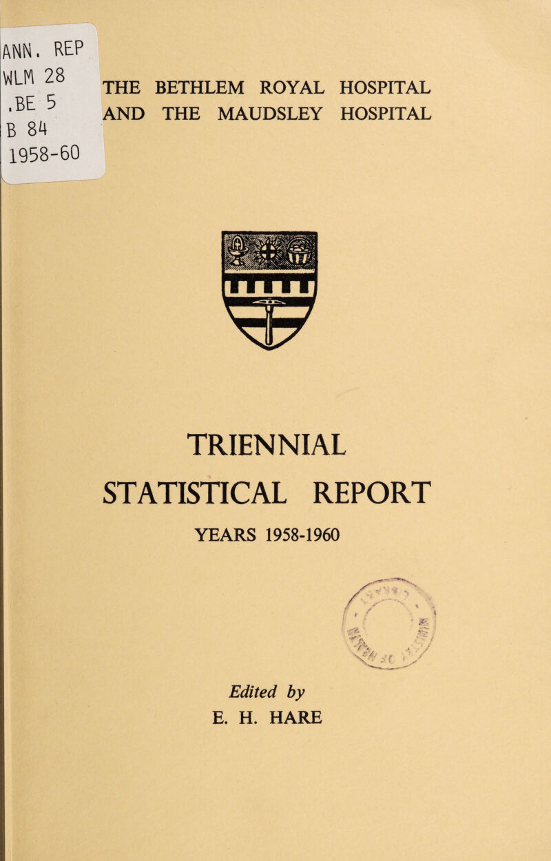 ANN. REP VILM 28 .BE 5 B 84 1958-60 THE BETHLEM ROYAL AND THE MAUDSLEY HOSPITAL HOSPITAL TRIENNIAL STATISTICAL REPORT YEARS 1958-1960 Edited by E. H. HARE