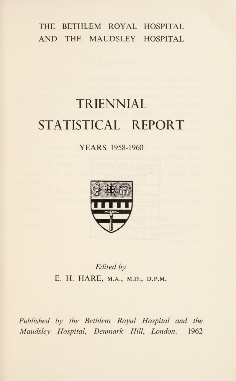 THE BETHLEM ROYAL HOSPITAL AND THE MAUDSLEY HOSPITAL TRIENNIAL STATISTICAL REPORT YEARS 1958-1960 Edited by E. H, HARE, M.A., M.D., D.P.M. Published by the Bethlem Royal Hospital and the Maudsley Hospital, Denmark Hill, London. 1962