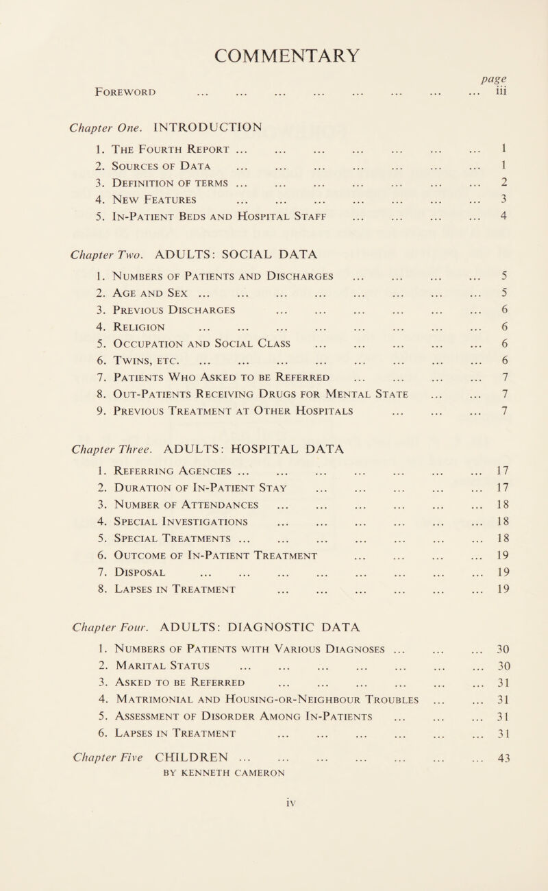 COMMENTARY Foreword Chapter One. INTRODUCTION 1. The Fourth Report. 2. Sources of Data 3. Definition of terms ... 4. New Features 5. In-Patient Beds and Hospital Staff Chapter Two. ADULTS: SOCIAL DATA 1. Numbers of Patients and Discharges 2. Age and Sex ... 3. Previous Discharges 4. Religion 5. Occupation and Social Class 6. Twins, etc. 7. Patients Who Asked to be Referred 8. Out-Patients Receiving Drugs for Mental State 9. Previous Treatment at Other Hospitals Chapter Three. ADULTS: HOSPITAL DATA 1. Referring Agencies ... 2. Duration of In-Patient Stay 3. Number of Attendances 4. Special Investigations 5. Special Treatments ... 6. Outcome of In-Patient Treatment 7. Disposal 8. Lapses in Treatment Chapter Four. ADULTS: DIAGNOSTIC DATA 1. Numbers of Patients with Various Diagnoses ... 2. Marital Status 3. Asked to be Referred 4. Matrimonial and Housing-or-Neighbour Troubles 5. Assessment of Disorder Among In-Patients 6. Lapses in Treatment Chapter Five CHILDREN ... BY KENNETH CAMERON