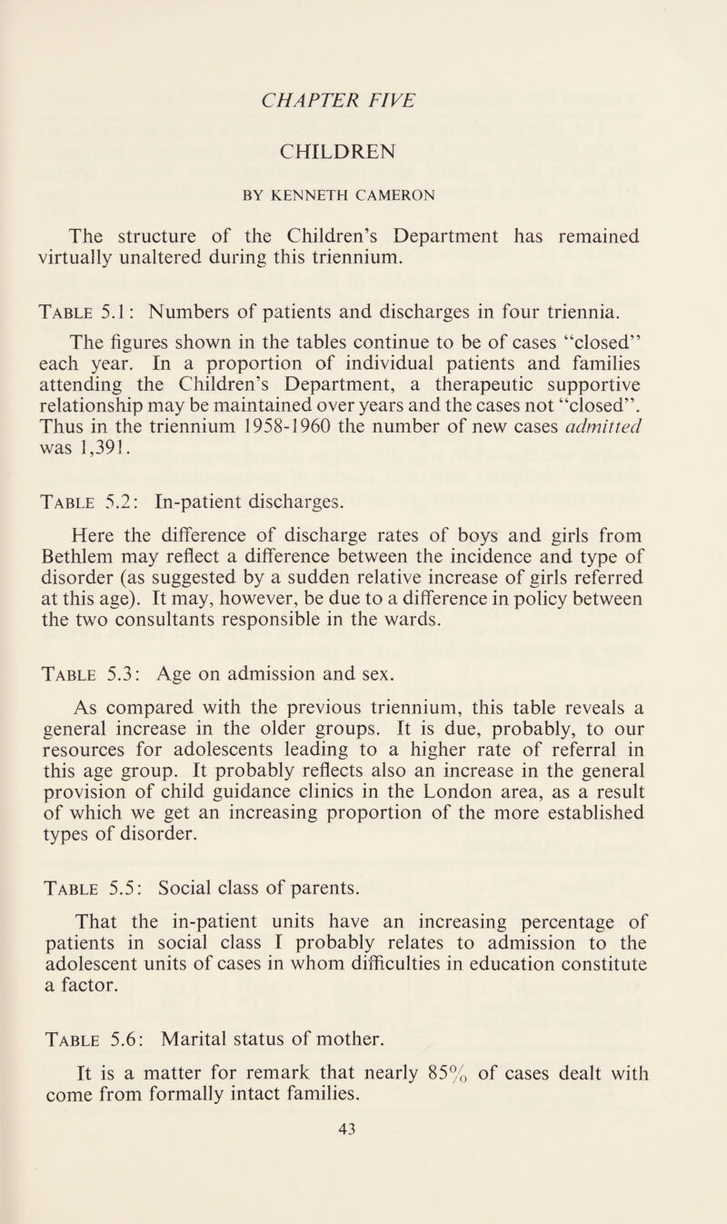 CHAPTER FIVE CHILDREN BY KENNETH CAMERON The structure of the Children’s Department has remained virtually unaltered during this triennium. Table 5.1: Numbers of patients and discharges in four triennia. The figures shown in the tables continue to be of cases “closed” each year. In a proportion of individual patients and families attending the Children’s Department, a therapeutic supportive relationship may be maintained over years and the cases not “closed”. Thus in the triennium 1958-1960 the number of new cases admitted was 1,391. Table 5.2: In-patient discharges. Here the difference of discharge rates of boys and girls from Bethlem may reflect a difference between the incidence and type of disorder (as suggested by a sudden relative increase of girls referred at this age). It may, however, be due to a difference in policy between the two consultants responsible in the wards. Table 5.3: Age on admission and sex. As compared with the previous triennium, this table reveals a general increase in the older groups. It is due, probably, to our resources for adolescents leading to a higher rate of referral in this age group. It probably reflects also an increase in the general provision of child guidance clinics in the London area, as a result of which we get an increasing proportion of the more established types of disorder. Table 5.5: Social class of parents. That the in-patient units have an increasing percentage of patients in social class I probably relates to admission to the adolescent units of cases in whom difficulties in education constitute a factor. Table 5.6: Marital status of mother. It is a matter for remark that nearly 85% of cases dealt with come from formally intact families.