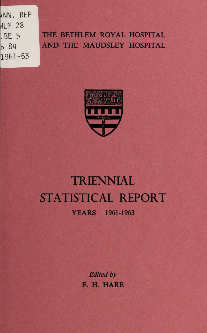 \NN. REP M 28 .BE 5 B 84 1961-63 THE BETHLEM ROYAL HOSPITAL AND THE MAUDSLEY HOSPITAL TRIENNIAL STATISTICAL REPORT YEARS 1961-1963 Edited by E. H. HARE