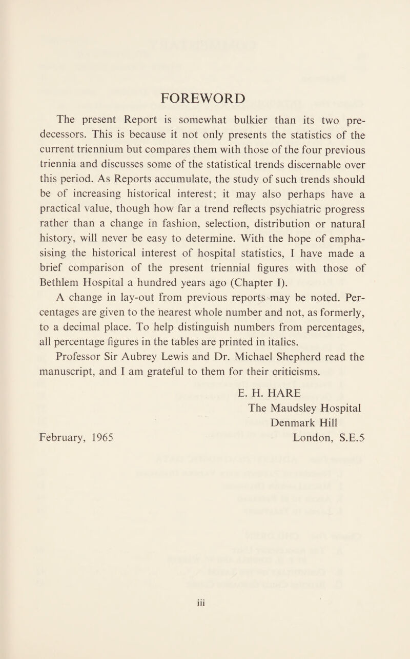 FOREWORD The present Report is somewhat bulkier than its two pre¬ decessors. This is because it not only presents the statistics of the current triennium but compares them with those of the four previous triennia and discusses some of the statistical trends discernable over this period. As Reports accumulate, the study of such trends should be of increasing historical interest; it may also perhaps have a practical value, though how far a trend reflects psychiatric progress rather than a change in fashion, selection, distribution or natural history, will never be easy to determine. With the hope of empha¬ sising the historical interest of hospital statistics, I have made a brief comparison of the present triennial figures with those of Bethlem Hospital a hundred years ago (Chapter I). A change in lay-out from previous reports may be noted. Per¬ centages are given to the nearest whole number and not, as formerly, to a decimal place. To help distinguish numbers from percentages, all percentage figures in the tables are printed in italics. Professor Sir Aubrey Lewis and Dr. Michael Shepherd read the manuscript, and I am grateful to them for their criticisms. E. H. HARE The Maudsley Hospital Denmark Hill London, S.E.5 February, 1965