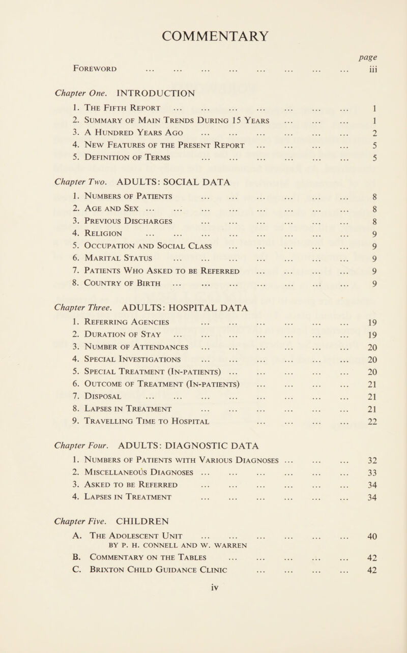 COMMENTARY page Foreword iii Chapter One. INTRODUCTION 1. The Fifth Report . 1 2. Summary of Main Trends During 15 Years . 1 3. A Hundred Years Ago . 2 4. New Features of the Present Report . 5 5. Definition of Terms 5 Chapter Two. ADULTS: SOCIAL DATA 1. Numbers of Patients 8 2. Age and Sex. 8 3. Previous Discharges . 8 4. Religion . 9 5. Occupation and Social Class . 9 6. Marital Status . 9 7. Patients Who Asked to be Referred ... ... ... ... 9 8. Country of Birth ... 9 Chapter Three. ADULTS: HOSPITAL DATA 1. Referring Agencies 19 2. Duration of Stay . 19 3. Number of Attendances . 20 4. Special Investigations . 20 5. Special Treatment (In-patients). 20 6. Outcome of Treatment (In-patients) . 21 7. Disposal . 21 8. Lapses in Treatment 21 9. Travelling Time to Hospital . 22 Chapter Four. ADULTS: DIAGNOSTIC DATA 1. Numbers of Patients with Various Diagnoses. 32 2. Miscellaneous Diagnoses. 33 3. Asked to be Referred . 34 4. Lapses in Treatment 34 Chapter Five. CHILDREN A. The Adolescent Unit . 40 BY P. H. CONNELL AND W. WARREN B. Commentary on the Tables . 42 C. Brixton Child Guidance Clinic . 42