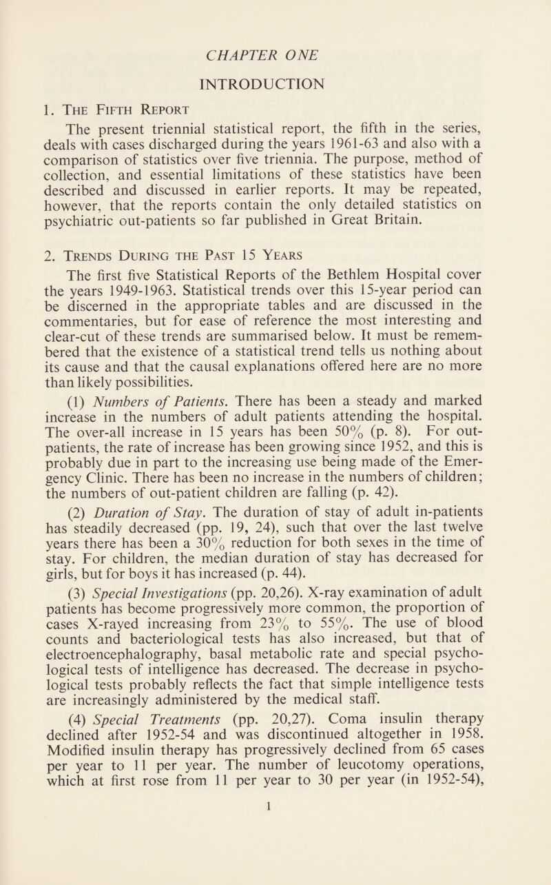 CHAPTER ONE INTRODUCTION 1. The Fifth Report The present triennial statistical report, the fifth in the series, deals with cases discharged during the years 1961-63 and also with a comparison of statistics over five triennia. The purpose, method of collection, and essential limitations of these statistics have been described and discussed in earlier reports. It may be repeated, however, that the reports contain the only detailed statistics on psychiatric out-patients so far published in Great Britain. 2. Trends During the Past 15 Years The first five Statistical Reports of the Bethlem Hospital cover the years 1949-1963. Statistical trends over this 15-year period can be discerned in the appropriate tables and are discussed in the commentaries, but for ease of reference the most interesting and clear-cut of these trends are summarised below. It must be remem¬ bered that the existence of a statistical trend tells us nothing about its cause and that the causal explanations offered here are no more than likely possibilities. (1) Numbers of Patients. There has been a steady and marked increase in the numbers of adult patients attending the hospital. The over-all increase in 15 years has been 50% (p. 8). For out¬ patients, the rate of increase has been growing since 1952, and this is probably due in part to the increasing use being made of the Emer¬ gency Clinic. There has been no increase in the numbers of children; the numbers of out-patient children are falling (p. 42). (2) Duration of Stay. The duration of stay of adult in-patients has steadily decreased (pp. 19, 24), such that over the last twelve years there has been a 30% reduction for both sexes in the time of stay. For children, the median duration of stay has decreased for girls, but for boys it has increased (p. 44). (3) Special Investigations (pp. 20,26). X-ray examination of adult patients has become progressively more common, the proportion of cases X-rayed increasing from 23% to 55%. The use of blood counts and bacteriological tests has also increased, but that of electroencephalography, basal metabolic rate and special psycho¬ logical tests of intelligence has decreased. The decrease in psycho¬ logical tests probably reflects the fact that simple intelligence tests are increasingly administered by the medical staff. (4) Special Treatments (pp. 20,27). Coma insulin therapy declined after 1952-54 and was discontinued altogether in 1958. Modified insulin therapy has progressively declined from 65 cases per year to 11 per year. The number of leucotomy operations, which at first rose from 11 per year to 30 per year (in 1952-54),