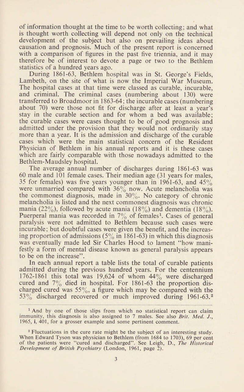 of information thought at the time to be worth collecting; and what is thought worth collecting will depend not only on the technical development of the subject but also on prevailing ideas about causation and prognosis. Much of the present report is concerned with a comparison of figures in the past five triennia, and it may therefore be of interest to devote a page or two to the Bethlem statistics of a hundred years ago. During 1861-63, Bethlem hospital was in St. George’s Fields, Lambeth, on the site of what is now the Imperial War Museum. The hospital cases at that time were classed as curable, incurable, and criminal. The criminal cases (numbering about 130) were transferred to Broadmoor in 1863-64; the incurable cases (numbering about 70) were those not fit for discharge after at least a year’s stay in the curable section and for whom a bed was available; the curable cases were cases thought to be of good prognosis and admitted under the provision that they would not ordinarily stay more than a year. It is the admission and discharge of the curable cases which were the main statistical concern of the Resident Physician of Bethlem in his annual reports and it is these cases which are fairly comparable with those nowadays admitted to the Bethlem-Maudsley hospital. The average annual number of discharges during 1861-63 was 60 male and 101 female cases. Their median age (31 years for males, 35 for females) was five years younger than in 1961-63, and 45% were unmarried compared with 36% now. Acute melancholia was the commonest diagnosis, made in 30%. No category of chronic melancholia is listed and the next commonest diagnosis was chronic mania (22%), followed by acute mania (18%) and dementia (18%). Puerperal mania was recorded in 7% of females1. Cases of general paralysis were not admitted to Bethlem because such cases were incurable; but doubtful cases were given the benefit, and the increas¬ ing proportion of admissions (5% in 1861-63) in which this diagnosis was eventually made led Sir Charles Hood to lament “how mani¬ festly a form of mental disease known as general paralysis appears to be on the increase”. In each annual report a table lists the total of curable patients admitted during the previous hundred years. For the centennium 1762-1861 this total was 19,624 of whom 44% were discharged cured and 7% died in hospital. For 1861-63 the proportion dis¬ charged cured was 55%, a figure which may be compared with the 53% discharged recovered or much improved during 1961-63.2 1 And by one of those slips from which no statistical report can claim immunity, this diagnosis is also assigned to 7 males. See also Brit. Med. /., 1965, i, 401, for a grosser example and some pertinent comment. 2 Fluctuations in the cure rate might be the subject of an interesting study. When Edward Tyson was physician to Bethlem (from 1684 to 1703), 69 per cent of the patients were “cured and discharged”. See Leigh, D., The Historical Development of British Psychiatry (London, 1961, page 2).