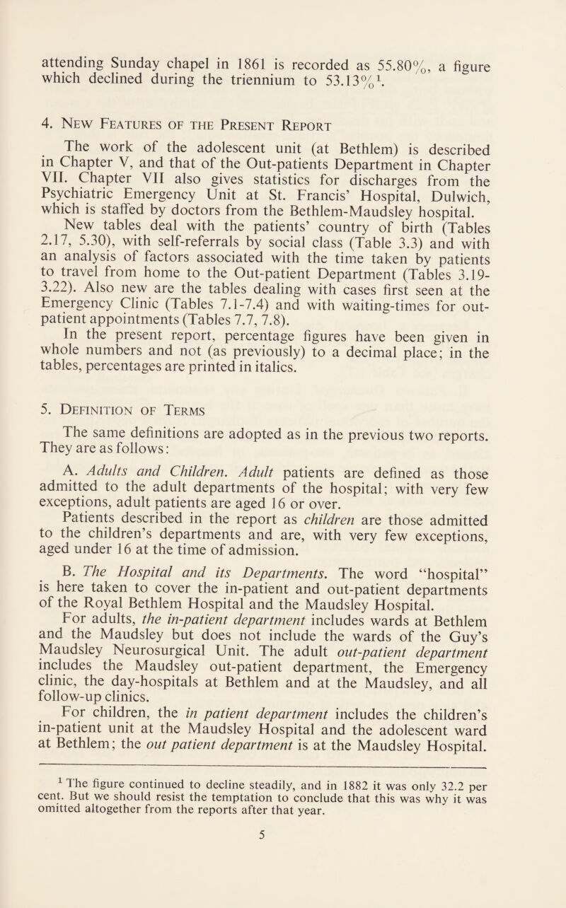 attending Sunday chapel in 1861 is recorded as 55.80%, a figure which declined during the triennium to 53.13%1. 4. New Features of the Present Report The work of the adolescent unit (at Bethlem) is described in Chapter V, and that of the Out-patients Department in Chapter VII. Chapter VII also gives statistics for discharges from the Psychiatric Emergency Unit at St. Francis’ Hospital, Dulwich, which is staffed by doctors from the Bethlem-Maudsley hospital. New tables deal with the patients’ country of birth (Tables 2.17, 5.30), with self-referrals by social class (Table 3.3) and with an analysis of factors associated with the time taken by patients to travel from home to the Out-patient Department (Tables 3.19- 3.22). Also new are the tables dealing with cases first seen at the Emergency Clinic (Tables 7.1-7.4) and with waiting-times for out¬ patient appointments (Tables 7.7, 7.8). In the present report, percentage figures have been given in whole numbers and not (as previously) to a decimal place; in the tables, percentages are printed in italics. 5. Definition of Terms The same definitions are adopted as in the previous two reports. They are as follows: A. Adults and Children. Adult patients are defined as those admitted to the adult departments of the hospital; with very few exceptions, adult patients are aged 16 or over. Patients described in the report as children are those admitted to the children’s departments and are, with very few exceptions, aged under 16 at the time of admission. B. The Hospital and its Departments. The word “hospital” is here taken to cover the in-patient and out-patient departments of the Royal Bethlem Hospital and the Maudsley Hospital. For adults, the in-patient department includes wards at Bethlem and the Maudsley but does not include the wards of the Guy’s Maudsley Neurosurgical Unit. The adult out-patient department includes the Maudsley out-patient department, the Emergency clinic, the day-hospitals at Bethlem and at the Maudsley, and all follow-up clinics. For children, the in patient department includes the children’s in-patient unit at the Maudsley Hospital and the adolescent ward at Bethlem; the out patient department is at the Maudsley Hospital. 1 The figure continued to decline steadily, and in 1882 it was only 32.2 per cent. But we should resist the temptation to conclude that this was why it was omitted altogether from the reports after that year.