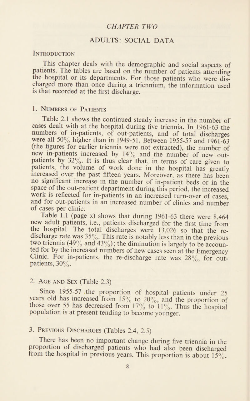 CHAPTER TWO ADULTS: SOCIAL DATA Introduction This chapter deals with the demographic and social aspects of patients. The tables are based on the number of patients attending the hospital or its departments. For those patients who were dis¬ charged more than once during a triennium, the information used is that recorded at the first discharge. 1. Numbers of Patients Table 2.1 shows the continued steady increase in the number of cases dealt with at the hospital during five triennia. In 1961-63 the numbers of in-patients, of out-patients, and of total discharges were all 50% higher than in 1949-51. Between 1955-57 and 1961-63 (the figures for earlier triennia were not extracted), the number of new in-patients increased by 14% and the number of new out¬ patients by 32%. It is thus clear that, in terms of care given to patients, the volume of work done in the hospital has greatly increased over the past fifteen years. Moreover, as there has been no significant increase in the number of in-patient beds or in the space of the out-patient department during this period, the increased work is reflected for in-patients in an increased turn-over of cases, and for out-patients in an increased number of clinics and number of cases per clinic. Table 1.1 (page x) shows that during 1961-63 there were 8,464 new adult patients, i.e., patients discharged for the first time from the hospital The total discharges were 13,026 so that the re¬ discharge rate was 35%. This rate is notably less than in the previous two triennia (49% and 43%); the diminution is largely to be accoun¬ ted for by the increased numbers of new cases seen at the Emergency Clinic. For in-patients, the re-discharge rate was 28%, for out¬ patients, 30%. 2. Age and Sex (Table 2.3) Since 1955-57 The proportion of hospital patients under 25 years old has increased from 15% to 20%, and the proportion of those over 55 has decreased from 17% to 11%. Thus the hospital population is at present tending to become younger. 3. Previous Discharges (Tables 2.4, 2.5) There has been no important change during five triennia in the proportion of discharged patients who had also been discharged from the hospital in previous years. This proportion is about 15%.