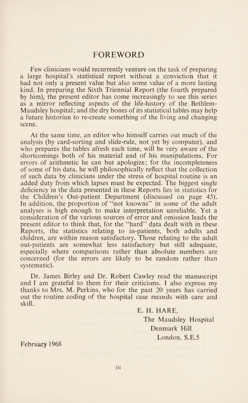 FOREWORD Few clinicians would recurrently venture on the task of preparing a large hospital’s statistical report without a conviction that it had not only a present value but also some value of a more lasting kind. In preparing the Sixth Triennial Report (the fourth prepared by him), the present editor has come increasingly to see this series as a mirror reflecting aspects of the life-history of the Bethlem- Maudsley hospital; and the dry bones of its statistical tables may help a future historian to re-create something of the living and changing scene. At the same time, an editor who himself carries out much of the analysis (by card-sorting and slide-rule, not yet by computer), and who prepares the tables afresh each time, will be very aware of the shortcomings both of his material and of his manipulations. For errors of arithmetic he can but apologize; for the incompleteness of some of his data, he will philosophically reflect that the collection of such data by clinicians under the stress of hospital routine is an added duty from which lapses must be expected. The biggest single deficiency in the data presented in these Reports lies in statistics for the Children’s Out-patient Department (discussed on page 45). In addition, the proportion of “not knowns” in some of the adult analyses is high enough to make interpretation unreliable. Yet a consideration of the various sources of error and omission leads the present editor to think that, for the “hard” data dealt with in these Reports, the statistics relating to in-patients, both adults and children, are within reason satisfactory. Those relating to the adult out-patients are somewhat less satisfactory but still adequate, especially where comparisons rather than absolute numbers are concerned (for the errors are likely to be random rather than systematic). Dr. James Birley and Dr. Robert Cawley read the manuscript and I am grateful to them for their criticisms. I also express my thanks to Mrs. M. Perkins, who for the past 20 years has carried out the routine coding of the hospital case recoids with care and skill. E. H. HARE, The Maudsley Hospital Denmark Hill London, S.E.5 February 1968