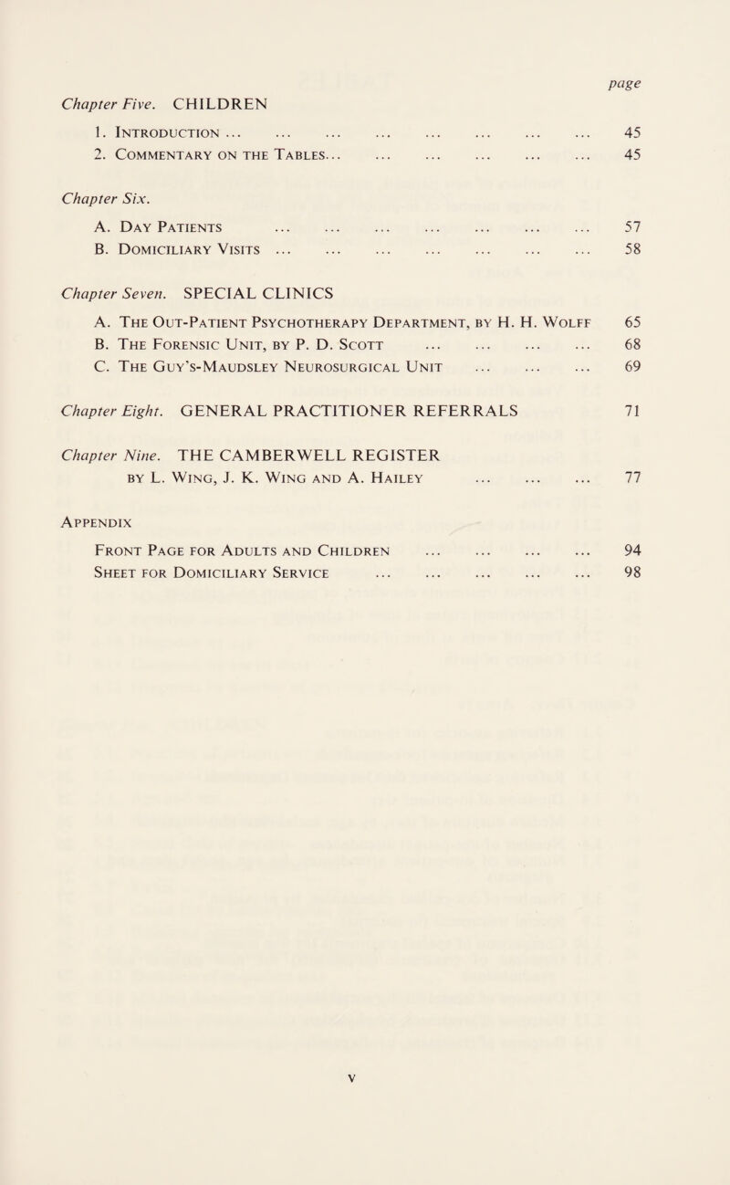 Chapter Five. CHILDREN 1. Introduction. 45 2. Commentary on the Tables... ... ... ... ... ... 45 Chapter Six. A. Day Patients 57 B. Domiciliary Visits. 58 Chapter Seven. SPECIAL CLINICS A. The Out-Patient Psychotherapy Department, by H. H. Wolff 65 B. The Forensic Unit, by P. D. Scott ... ... ... ... 68 C. The Guy's-Maudsley Neurosurgical Unit . 69 Chapter Eight. GENERAL PRACTITIONER REFERRALS 71 Chapter Nine. THE CAMBERWELL REGISTER by L. Wing, J. K. Wing and A. Hailey ... ... ... 77 Appendix Front Page for Adults and Children . 94 Sheet for Domiciliary Service ... ... ... ... ... 98