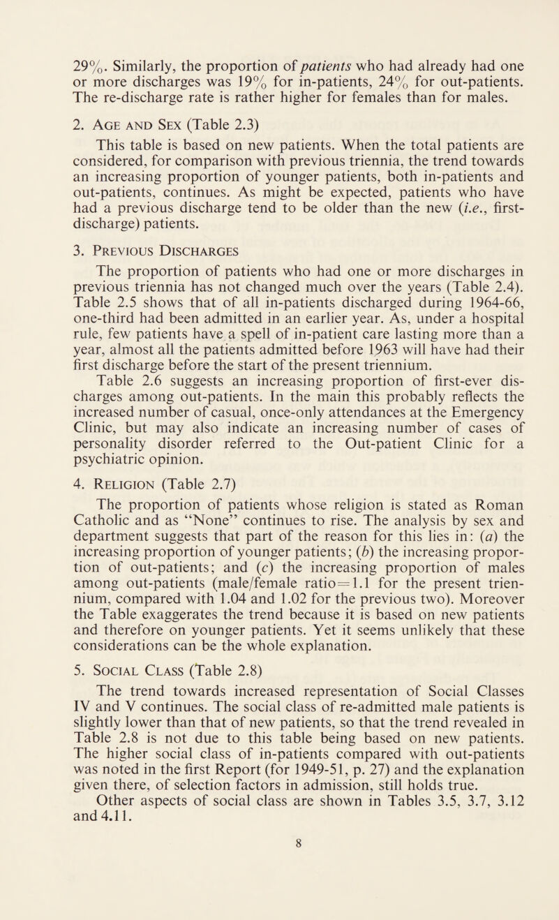 29%. Similarly, the proportion of patients who had already had one or more discharges was 19% for in-patients, 24% for out-patients. The re-discharge rate is rather higher for females than for males. 2. Age and Sex (Table 2.3) This table is based on new patients. When the total patients are considered, for comparison with previous triennia, the trend towards an increasing proportion of younger patients, both in-patients and out-patients, continues. As might be expected, patients who have had a previous discharge tend to be older than the new (i.e.9 first- discharge) patients. 3. Previous Discharges The proportion of patients who had one or more discharges in previous triennia has not changed much over the years (Table 2.4). Table 2.5 shows that of all in-patients discharged during 1964-66, one-third had been admitted in an earlier year. As, under a hospital rule, few patients have a spell of in-patient care lasting more than a year, almost all the patients admitted before 1963 will have had their first discharge before the start of the present triennium. Table 2.6 suggests an increasing proportion of first-ever dis¬ charges among out-patients. In the main this probably reflects the increased number of casual, once-only attendances at the Emergency Clinic, but may also indicate an increasing number of cases of personality disorder referred to the Out-patient Clinic for a psychiatric opinion. 4. Religion (Table 2.7) The proportion of patients whose religion is stated as Roman Catholic and as “None” continues to rise. The analysis by sex and department suggests that part of the reason for this lies in: (a) the increasing proportion of younger patients; (b) the increasing propor¬ tion of out-patients; and (c) the increasing proportion of males among out-patients (male/female ratio=l.l for the present trien¬ nium, compared with 1.04 and 1.02 for the previous two). Moreover the Table exaggerates the trend because it is based on new patients and therefore on younger patients. Yet it seems unlikely that these considerations can be the whole explanation. 5. Social Class (Table 2.8) The trend towards increased representation of Social Classes IV and V continues. The social class of re-admitted male patients is slightly lower than that of new patients, so that the trend revealed in Table 2.8 is not due to this table being based on new patients. The higher social class of in-patients compared with out-patients was noted in the first Report (for 1949-51, p. 27) and the explanation given there, of selection factors in admission, still holds true. Other aspects of social class are shown in Tables 3.5, 3.7, 3.12 and 4.11.