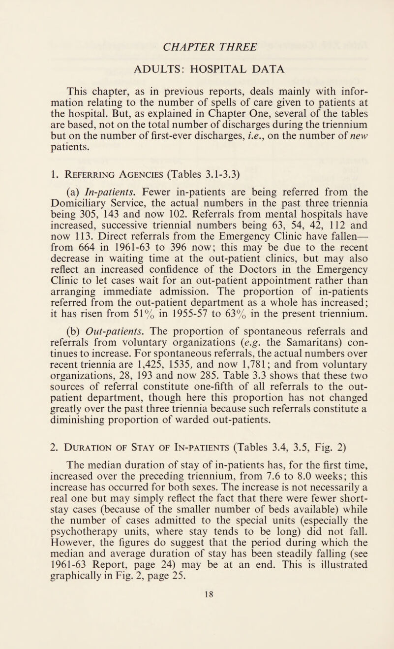 CHAPTER THREE ADULTS: HOSPITAL DATA This chapter, as in previous reports, deals mainly with infor¬ mation relating to the number of spells of care given to patients at the hospital. But, as explained in Chapter One, several of the tables are based, not on the total number of discharges during the triennium but on the number of first-ever discharges, i.e., on the number of new patients. 1. Referring Agencies (Tables 3.1-3.3) (a) In-patients. Fewer in-patients are being referred from the Domiciliary Service, the actual numbers in the past three triennia being 305, 143 and now 102. Referrals from mental hospitals have increased, successive triennial numbers being 63, 54, 42, 112 and now 113. Direct referrals from the Emergency Clinic have fallen— from 664 in 1961-63 to 396 now; this may be due to the recent decrease in waiting time at the out-patient clinics, but may also reflect an increased confidence of the Doctors in the Emergency Clinic to let cases wait for an out-patient appointment rather than arranging immediate admission. The proportion of in-patients referred from the out-patient department as a whole has increased; it has risen from 51% in 1955-57 to 63% in the present triennium. (b) Out-patients. The proportion of spontaneous referrals and referrals from voluntary organizations (e.g. the Samaritans) con¬ tinues to increase. For spontaneous referrals, the actual numbers over recent triennia are 1,425, 1535, and now 1,781; and from voluntary organizations, 28, 193 and now 285. Table 3.3 shows that these two sources of referral constitute one-fifth of all referrals to the out¬ patient department, though here this proportion has not changed greatly over the past three triennia because such referrals constitute a diminishing proportion of warded out-patients. 2. Duration of Stay of In-patients (Tables 3.4, 3.5, Fig. 2) The median duration of stay of in-patients has, for the first time, increased over the preceding triennium, from 7.6 to 8.0 weeks; this increase has occurred for both sexes. The increase is not necessarily a real one but may simply reflect the fact that there were fewer short- stay cases (because of the smaller number of beds available) while the number of cases admitted to the special units (especially the psychotherapy units, where stay tends to be long) did not fall. However, the figures do suggest that the period during which the median and average duration of stay has been steadily falling (see 1961-63 Report, page 24) may be at an end. This is illustrated graphically in Fig. 2, page 25.