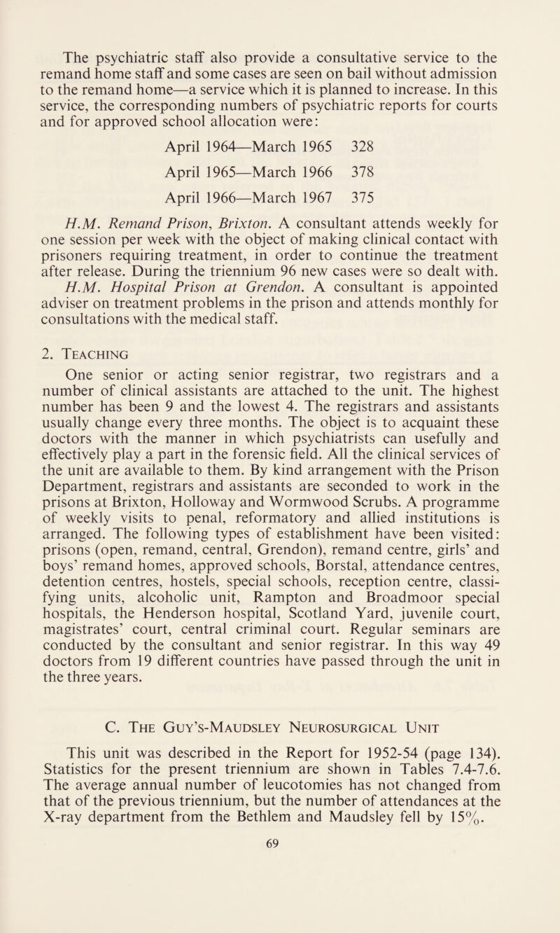 The psychiatric staff also provide a consultative service to the remand home staff and some cases are seen on bail without admission to the remand home—a service which it is planned to increase. In this service, the corresponding numbers of psychiatric reports for courts and for approved school allocation were: April 1964—March 1965 328 April 1965—March 1966 378 April 1966—March 1967 375 H.M. Remand Prison, Brixton. A consultant attends weekly for one session per week with the object of making clinical contact with prisoners requiring treatment, in order to continue the treatment after release. During the triennium 96 new cases were so dealt with. H.M. Hospital Prison at Grendon. A consultant is appointed adviser on treatment problems in the prison and attends monthly for consultations with the medical staff. 2. Teaching One senior or acting senior registrar, two registrars and a number of clinical assistants are attached to the unit. The highest number has been 9 and the lowest 4. The registrars and assistants usually change every three months. The object is to acquaint these doctors with the manner in which psychiatrists can usefully and effectively play a part in the forensic field. All the clinical services of the unit are available to them. By kind arrangement with the Prison Department, registrars and assistants are seconded to work in the prisons at Brixton, Holloway and Wormwood Scrubs. A programme of weekly visits to penal, reformatory and allied institutions is arranged. The following types of establishment have been visited: prisons (open, remand, central, Grendon), remand centre, girls’ and boys’ remand homes, approved schools, Borstal, attendance centres, detention centres, hostels, special schools, reception centre, classi¬ fying units, alcoholic unit, Rampton and Broadmoor special hospitals, the Henderson hospital, Scotland Yard, juvenile court, magistrates’ court, central criminal court. Regular seminars are conducted by the consultant and senior registrar. In this way 49 doctors from 19 different countries have passed through the unit in the three years. C. The Guy’s-Maudsley Neurosurgical Unit This unit was described in the Report for 1952-54 (page 134). Statistics for the present triennium are shown in Tables 7.4-7.6. The average annual number of leucotomies has not changed from that of the previous triennium, but the number of attendances at the X-ray department from the Bethlem and Maudsley fell by 15%.