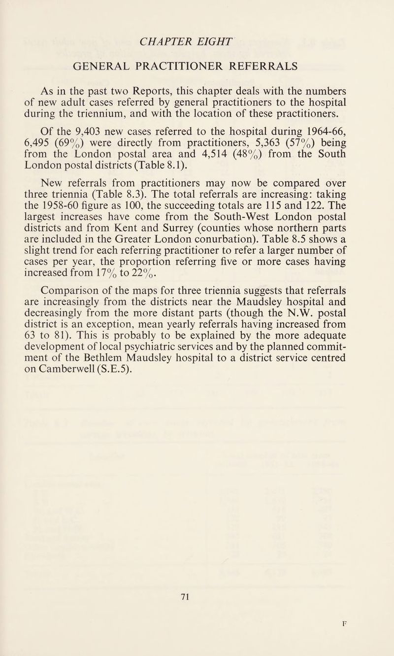 GENERAL PRACTITIONER REFERRALS As in the past two Reports, this chapter deals with the numbers of new adult cases referred by general practitioners to the hospital during the triennium, and with the location of these practitioners. Of the 9,403 new cases referred to the hospital during 1964-66, 6,495 (69%) were directly from practitioners, 5,363 (57%) being from the London postal area and 4,514 (48%) from the South London postal districts (Table 8.1). New referrals from practitioners may now be compared over three triennia (Table 8.3). The total referrals are increasing: taking the 1958-60 figure as 100, the succeeding totals are 115 and 122. The largest increases have come from the South-West London postal districts and from Kent and Surrey (counties whose northern parts are included in the Greater London conurbation). Table 8.5 shows a slight trend for each referring practitioner to refer a larger number of cases per year, the proportion referring five or more cases having increased from 17% to 22%. Comparison of the maps for three triennia suggests that referrals are increasingly from the districts near the Maudsley hospital and decreasingly from the more distant parts (though the N.W. postal district is an exception, mean yearly referrals having increased from 63 to 81). This is probably to be explained by the more adequate development of local psychiatric services and by the planned commit¬ ment of the Bethlem Maudsley hospital to a district service centred on Camberwell (S.E.5). 71 F