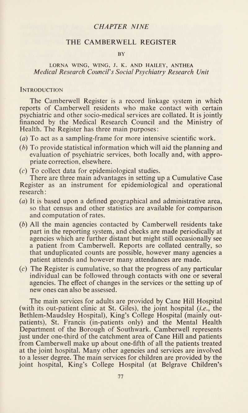 THE CAMBERWELL REGISTER BY LORNA WING, WING, J. K. AND HAILEY, ANTHEA Medical Research Council's Social Psychiatry Research Unit Introduction The Camberwell Register is a record linkage system in which reports of Camberwell residents who make contact with certain psychiatric and other socio-medical services are collated. It is jointly financed by the Medical Research Council and the Ministry of Health. The Register has three main purposes: (a) To act as a sampling-frame for more intensive scientific work. (h) To provide statistical information which will aid the planning and evaluation of psychiatric services, both locally and, with appro¬ priate correction, elsewhere. (c) To collect data for epidemiological studies. There are three main advantages in setting up a Cumulative Case Register as an instrument for epidemiological and operational research: (a) It is based upon a defined geographical and administrative area, so that census and other statistics are available for comparison and computation of rates. (b) All the main agencies contacted by Camberwell residents take part in the reporting system, and checks are made periodically at agencies which are further distant but might still occasionally see a patient from Camberwell. Reports are collated centrally, so that unduplicated counts are possible, however many agencies a patient attends and however many attendances are made. (c) The Register is cumulative, so that the progress of any particular individual can be followed through contacts with one or several agencies. The effect of changes in the services or the setting up of new ones can also be assessed. The main services for adults are provided by Cane Hill Hospital (with its out-patient clinic at St. Giles), the joint hospital (i.e., the Bethlem-Maudsley Hospital), King’s College Hospital (mainly out¬ patients), St. Francis (in-patients only) and the Mental Health Department of the Borough of Southwark. Camberwell represents just under one-third of the catchment area of Cane Hill and patients from Camberwell make up about one-fifth of all the patients treated at the joint hospital. Many other agencies and services are involved to a lesser degree. The main services for children are provided by the joint hospital, King’s College Hospital (at Belgrave Children’s