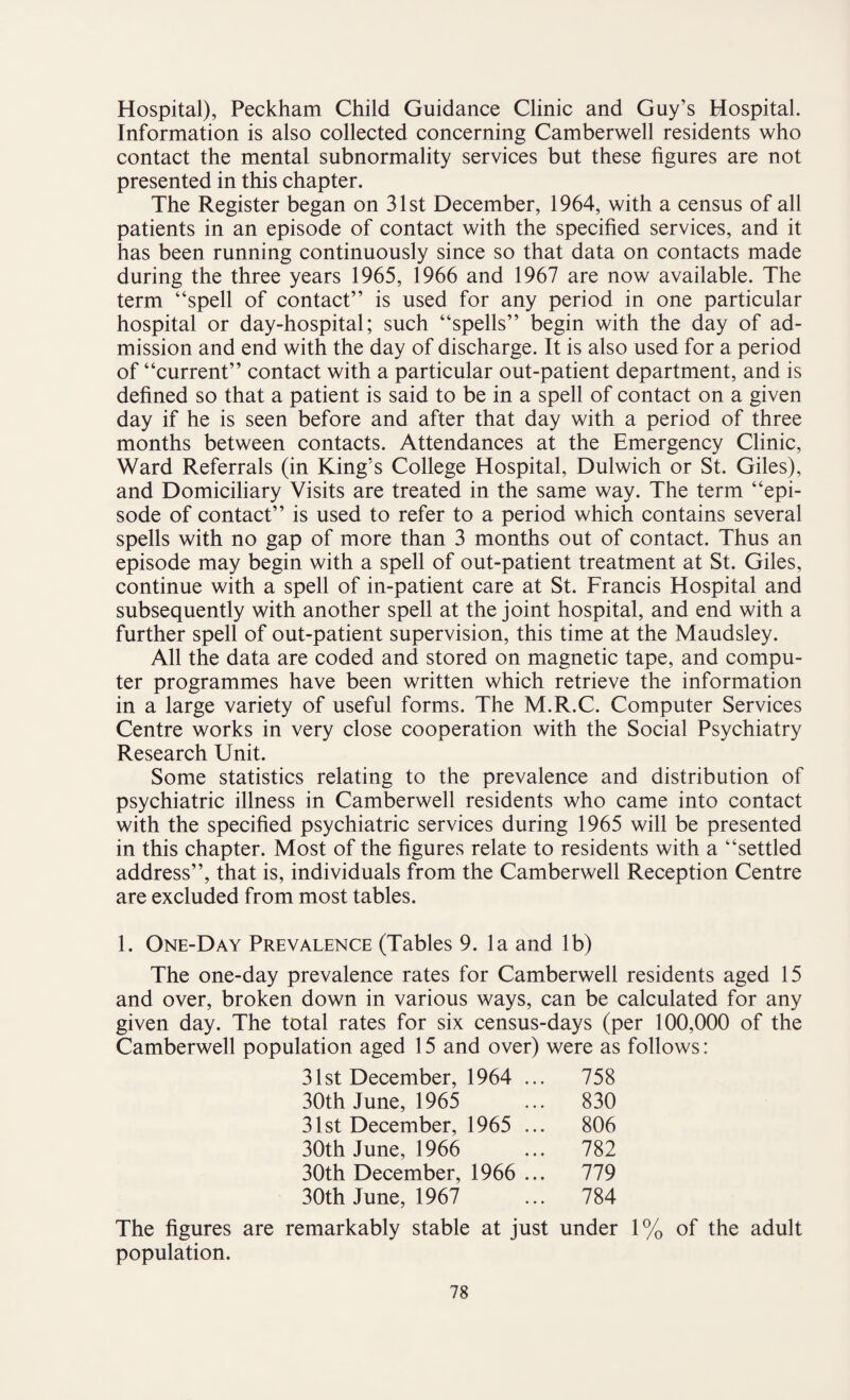 Hospital), Peckham Child Guidance Clinic and Guy’s Hospital. Information is also collected concerning Camberwell residents who contact the mental subnormality services but these figures are not presented in this chapter. The Register began on 31st December, 1964, with a census of all patients in an episode of contact with the specified services, and it has been running continuously since so that data on contacts made during the three years 1965, 1966 and 1967 are now available. The term “spell of contact” is used for any period in one particular hospital or day-hospital; such “spells” begin with the day of ad¬ mission and end with the day of discharge. It is also used for a period of “current” contact with a particular out-patient department, and is defined so that a patient is said to be in a spell of contact on a given day if he is seen before and after that day with a period of three months between contacts. Attendances at the Emergency Clinic, Ward Referrals (in King's College Hospital, Dulwich or St. Giles), and Domiciliary Visits are treated in the same way. The term “epi¬ sode of contact” is used to refer to a period which contains several spells with no gap of more than 3 months out of contact. Thus an episode may begin with a spell of out-patient treatment at St. Giles, continue with a spell of in-patient care at St. Francis Hospital and subsequently with another spell at the joint hospital, and end with a further spell of out-patient supervision, this time at the Maudsley. All the data are coded and stored on magnetic tape, and compu¬ ter programmes have been written which retrieve the information in a large variety of useful forms. The M.R.C. Computer Services Centre works in very close cooperation with the Social Psychiatry Research Unit. Some statistics relating to the prevalence and distribution of psychiatric illness in Camberwell residents who came into contact with the specified psychiatric services during 1965 will be presented in this chapter. Most of the figures relate to residents with a “settled address”, that is, individuals from the Camberwell Reception Centre are excluded from most tables. 1. One-Day Prevalence (Tables 9. la and lb) The one-day prevalence rates for Camberwell residents aged 15 and over, broken down in various ways, can be calculated for any given day. The total rates for six census-days (per 100,000 of the Camberwell population aged 15 and over) were as follows: 31st December, 1964 ... 758 30th June, 1965 ... 830 31st December, 1965 ... 806 30th June, 1966 ... 782 30th December, 1966 ... 779 30th June, 1967 ... 784 The figures are remarkably stable at just under 1% of the adult population.