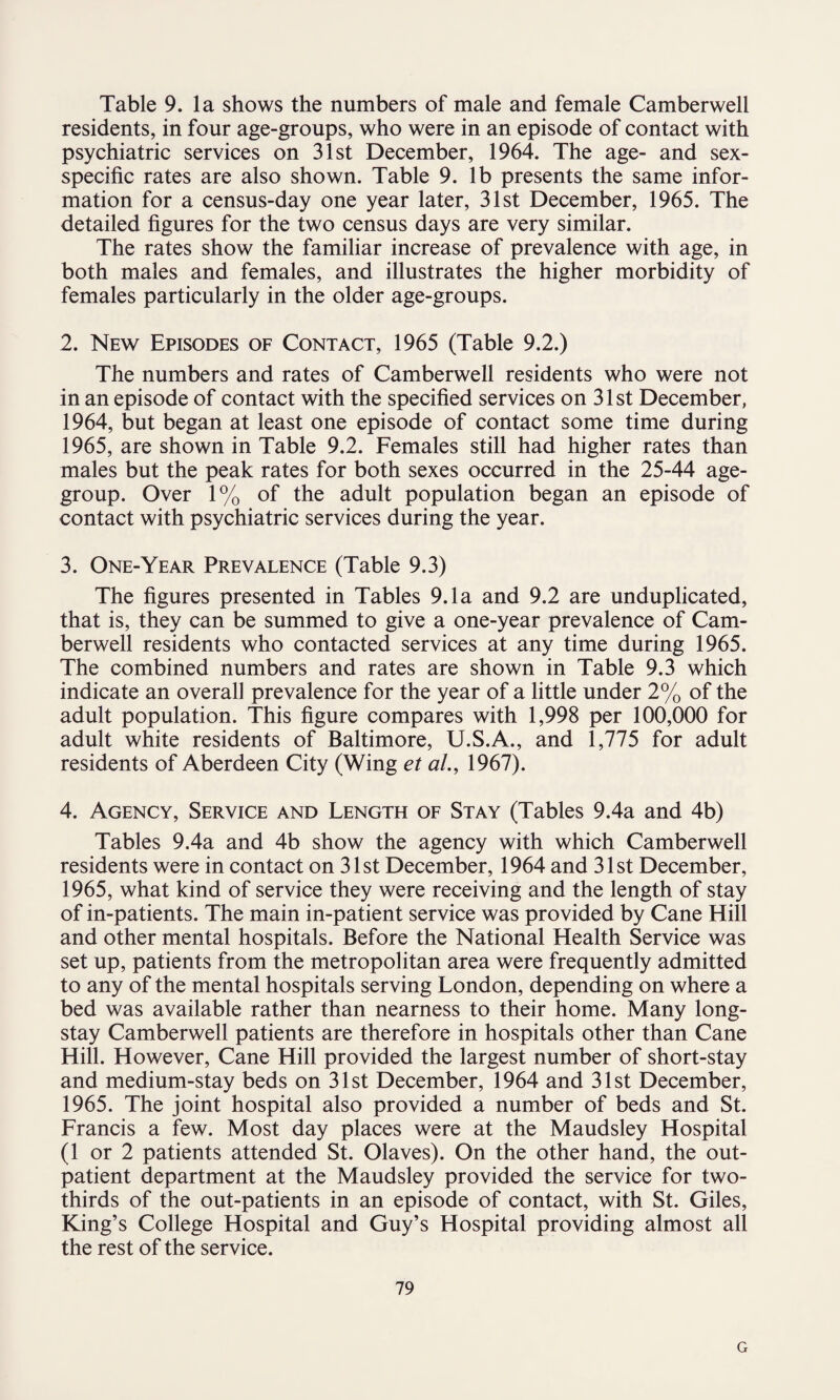 residents, in four age-groups, who were in an episode of contact with psychiatric services on 31st December, 1964. The age- and sex- specific rates are also shown. Table 9. lb presents the same infor¬ mation for a census-day one year later, 31st December, 1965. The detailed figures for the two census days are very similar. The rates show the familiar increase of prevalence with age, in both males and females, and illustrates the higher morbidity of females particularly in the older age-groups. 2. New Episodes of Contact, 1965 (Table 9.2.) The numbers and rates of Camberwell residents who were not in an episode of contact with the specified services on 31st December, 1964, but began at least one episode of contact some time during 1965, are shown in Table 9.2. Females still had higher rates than males but the peak rates for both sexes occurred in the 25-44 age- group. Over 1% of the adult population began an episode of contact with psychiatric services during the year. 3. One-Year Prevalence (Table 9.3) The figures presented in Tables 9.1a and 9.2 are unduplicated, that is, they can be summed to give a one-year prevalence of Cam¬ berwell residents who contacted services at any time during 1965. The combined numbers and rates are shown in Table 9.3 which indicate an overall prevalence for the year of a little under 2% of the adult population. This figure compares with 1,998 per 100,000 for adult white residents of Baltimore, U.S.A., and 1,775 for adult residents of Aberdeen City (Wing et al., 1967). 4. Agency, Service and Length of Stay (Tables 9.4a and 4b) Tables 9.4a and 4b show the agency with which Camberwell residents were in contact on 31st December, 1964 and 31st December, 1965, what kind of service they were receiving and the length of stay of in-patients. The main in-patient service was provided by Cane Hill and other mental hospitals. Before the National Health Service was set up, patients from the metropolitan area were frequently admitted to any of the mental hospitals serving London, depending on where a bed was available rather than nearness to their home. Many long- stay Camberwell patients are therefore in hospitals other than Cane Hill. However, Cane Hill provided the largest number of short-stay and medium-stay beds on 31st December, 1964 and 31st December, 1965. The joint hospital also provided a number of beds and St. Francis a few. Most day places were at the Maudsley Hospital (1 or 2 patients attended St. Olaves). On the other hand, the out¬ patient department at the Maudsley provided the service for two- thirds of the out-patients in an episode of contact, with St. Giles, King’s College Hospital and Guy’s Hospital providing almost all the rest of the service. 79 G
