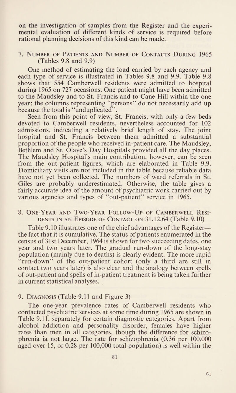 mental evaluation of different kinds of service is required before rational planning decisions of this kind can be made. 7. Number of Patients and Number of Contacts During 1965 (Tables 9.8 and 9.9) One method of estimating the load carried by each agency and each type of service is illustrated in Tables 9.8 and 9.9. Table 9.8 shows that 554 Camberwell residents were admitted to hospital during 1965 on 727 occasions. One patient might have been admitted to the Maudsley and to St. Francis and to Cane Hill within the one year; the columns representing “persons” do not necessarily add up because the total is “unduplicated”. Seen from this point of view, St. Francis, with only a few beds devoted to Camberwell residents, nevertheless accounted for 102 admissions, indicating a relatively brief length of stay. The joint hospital and St. Francis between them admitted a substantial proportion of the people who received in-patient care. The Maudsley, Bethlem and St. Olave’s Day Hospitals provided all the day places. The Maudsley Hospital’s main contribution, however, can be seen from the out-patient figures, which are elaborated in Table 9.9. Domiciliary visits are not included in the table because reliable data have not yet been collected. The numbers of ward referrals in St. Giles are probably underestimated. Otherwise, the table gives a fairly accurate idea of the amount of psychiatric work carried out by various agencies and types of “out-patient” service in 1965. 8. One-Year and Two-Year Follow-Up of Camberwell Resi¬ dents in an Episode of Contact on 31.12.64 (Table 9.10) Table 9.10 illustrates one of the chief advantages of the Register— the fact that it is cumulative. The status of patients enumerated in the census of 31st December, 1964 is shown for two succeeding dates, one year and two years later. The gradual run-down of the long-stay population (mainly due to deaths) is clearly evident. The more rapid “run-down” of the out-patient cohort (only a third are still in contact two years later) is also clear and the analogy between spells of out-patient and spells of in-patient treatment is being taken further in current statistical analyses. 9. Diagnosis (Table 9.11 and Figure 3) The one-year prevalence rates of Camberwell residents who contacted psychiatric services at some time during 1965 are shown in Table 9.11, separately for certain diagnostic categories. Apart from alcohol addiction and personality disorder, females have higher rates than men in all categories, though the difference for schizo¬ phrenia ia not large. The rate for schizophrenia (0.36 per 100,000 aged over 15, or 0.28 per 100,000 total population) is well within the 81 Gl