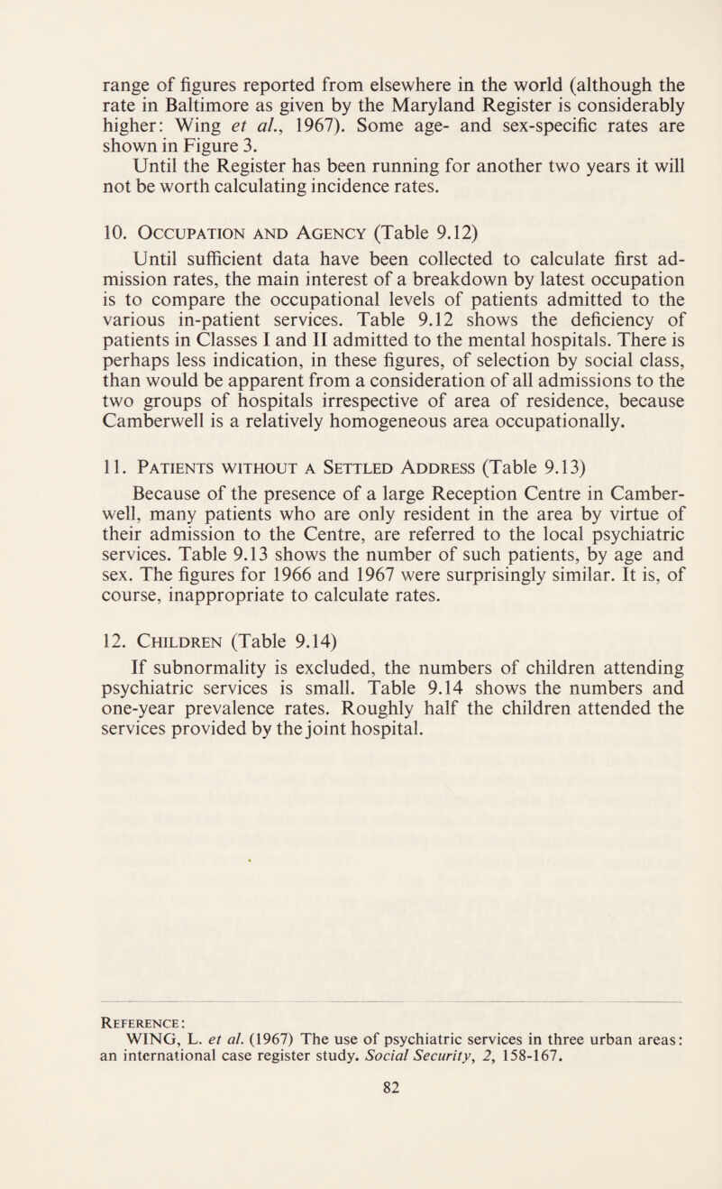 range of figures reported from elsewhere in the world (although the rate in Baltimore as given by the Maryland Register is considerably higher: Wing et al., 1967). Some age- and sex-specific rates are shown in Figure 3. Until the Register has been running for another two years it will not be worth calculating incidence rates. 10. Occupation and Agency (Table 9.12) Until sufficient data have been collected to calculate first ad¬ mission rates, the main interest of a breakdown by latest occupation is to compare the occupational levels of patients admitted to the various in-patient services. Table 9.12 shows the deficiency of patients in Classes I and II admitted to the mental hospitals. There is perhaps less indication, in these figures, of selection by social class, than would be apparent from a consideration of all admissions to the two groups of hospitals irrespective of area of residence, because Camberwell is a relatively homogeneous area occupationally. 11. Patients without a Settled Address (Table 9.13) Because of the presence of a large Reception Centre in Camber¬ well, many patients who are only resident in the area by virtue of their admission to the Centre, are referred to the local psychiatric services. Table 9.13 shows the number of such patients, by age and sex. The figures for 1966 and 1967 were surprisingly similar. It is, of course, inappropriate to calculate rates. 12. Children (Table 9.14) If subnormality is excluded, the numbers of children attending psychiatric services is small. Table 9.14 shows the numbers and one-year prevalence rates. Roughly half the children attended the services provided by the joint hospital. Reference : WING, L. et al. (1967) The use of psychiatric services in three urban areas: an international case register study. Social Security, 2, 158-167.