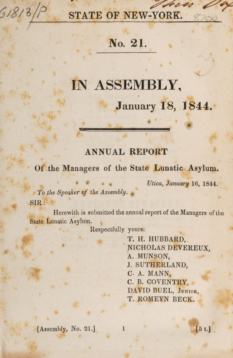 5/8/ *JP_ IN ASSEMBLY, January 18, 1844. ANNUAL REPORT Of the Managers of the State Lunatic Asylum. * 0 *9 Utica, January 16, 1844. To the Speaker of the Assembly. , SIR: Herewith is submitted the annual report of the Managers of the State Lunatic Asylum. Respectfully yours. T. H, HUBBARD, NICHOLAS DEVEREUX, A. MUNSON, J. SUTHERLAND, C. A. MANN, C. B. COVENTRY, DAVID BUEL, Junior, T. ROMEYN BECK. STATE OF NEW-YORK. No. 21.