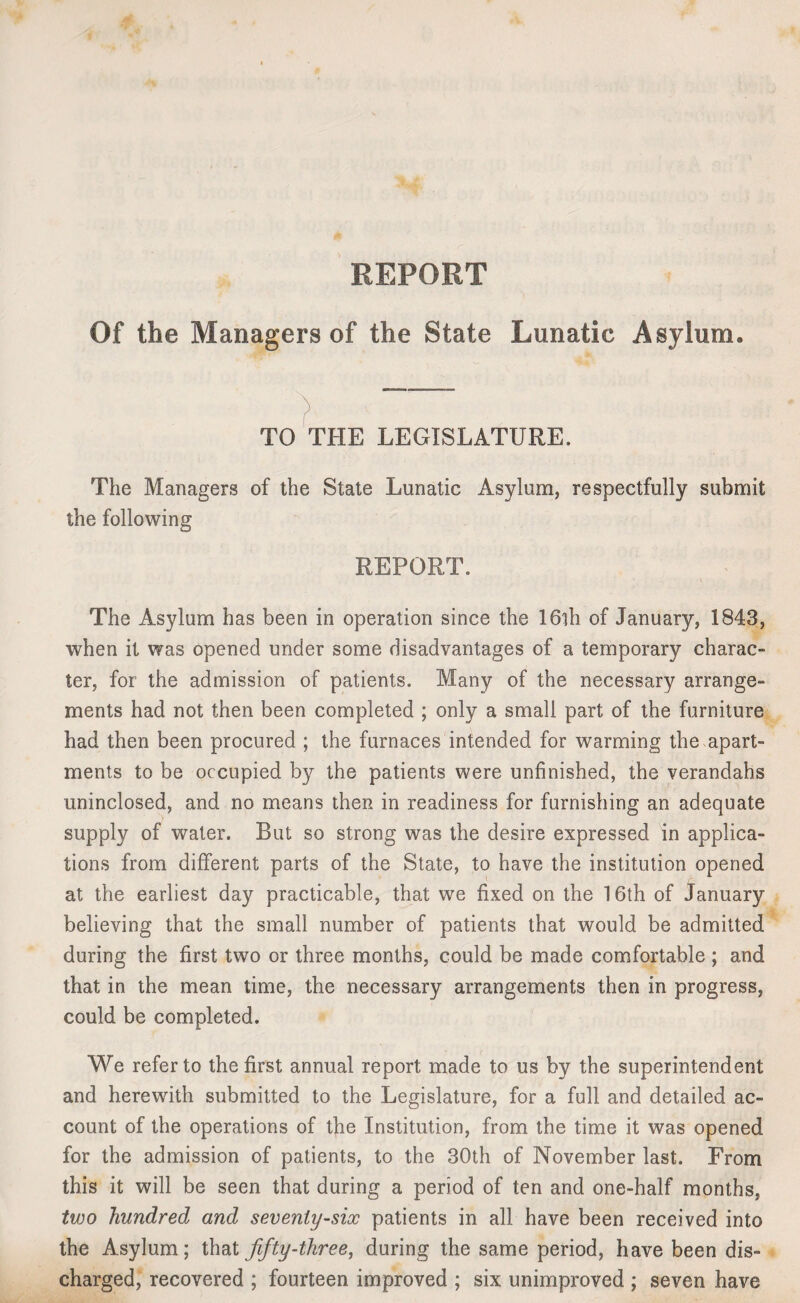 REPORT Of the Managers of the State Lunatic Asylum. TO THE LEGISLATURE. The Managers of the State Lunatic Asylum, respectfully submit the following REPORT. The Asylum has been in operation since the 16th of January, 1843, when it was opened under some disadvantages of a temporary charac¬ ter, for the admission of patients. Many of the necessary arrange¬ ments had not then been completed ; only a small part of the furniture had then been procured ; the furnaces intended for warming the apart¬ ments to be occupied by the patients were unfinished, the verandahs uninclosed, and no means then in readiness for furnishing an adequate supply of water. But so strong was the desire expressed in applica¬ tions from different parts of the State, to have the institution opened at the earliest day practicable, that we fixed on the 16th of January believing that the small number of patients that would be admitted during the first two or three months, could be made comfortable ; and that in the mean time, the necessary arrangements then in progress, could be completed. We refer to the first annual report made to us by the superintendent and herewith submitted to the Legislature, for a full and detailed ac¬ count of the operations of the Institution, from the time it was opened for the admission of patients, to the 30th of November last. From this it will be seen that during a period of ten and one-half months, two hundred and seventy-six patients in all have been received into the Asylum; that fifty-three, during the same period, have been dis¬ charged, recovered ; fourteen improved ; six unimproved ; seven have