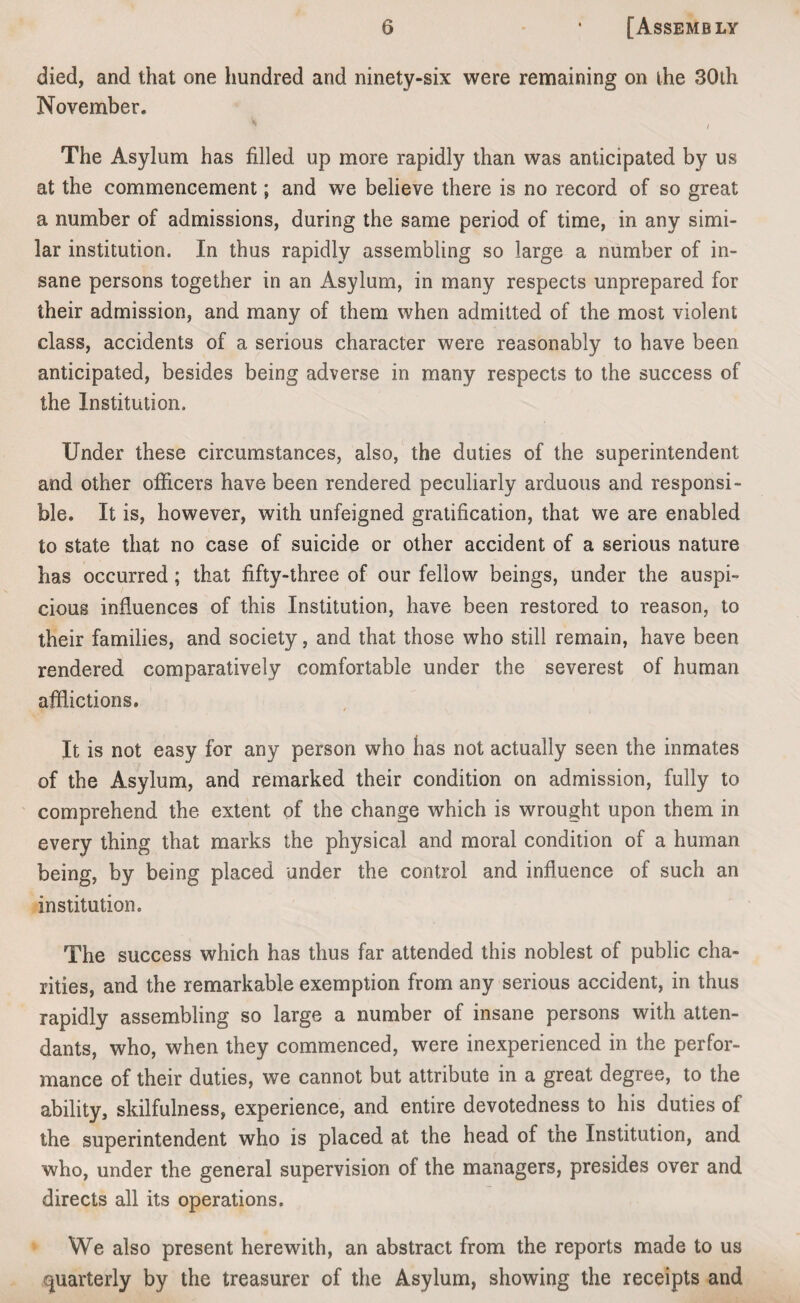 died, and that one hundred and ninety-six were remaining on the 30th November. 7 / The Asylum has filled up more rapidly than was anticipated by us at the commencement; and we believe there is no record of so great a number of admissions, during the same period of time, in any simi¬ lar institution. In thus rapidly assembling so large a number of in¬ sane persons together in an Asylum, in many respects unprepared for their admission, and many of them when admitted of the most violent class, accidents of a serious character were reasonably to have been anticipated, besides being adverse in many respects to the success of the Institution. Under these circumstances, also, the duties of the superintendent and other officers have been rendered peculiarly arduous and responsi¬ ble. It is, however, with unfeigned gratification, that we are enabled to state that no case of suicide or other accident of a serious nature has occurred; that fifty-three of our fellow beings, under the auspi¬ cious influences of this Institution, have been restored to reason, to their families, and society, and that those who still remain, have been rendered comparatively comfortable under the severest of human afflictions. It is not easy for any person who has not actually seen the inmates of the Asylum, and remarked their condition on admission, fully to comprehend the extent of the change which is wrought upon them in every thing that marks the physical and moral condition of a human being, by being placed under the control and influence of such an institution. The success which has thus far attended this noblest of public cha¬ rities, and the remarkable exemption from any serious accident, in thus rapidly assembling so large a number of insane persons with atten¬ dants, who, when they commenced, were inexperienced in the perfor¬ mance of their duties, we cannot but attribute in a great degree, to the ability, skilfulness, experience, and entire devotedness to his duties of the superintendent who is placed at the head of the Institution, and who, under the general supervision of the managers, presides over and directs all its operations. We also present herewith, an abstract from the reports made to us quarterly by the treasurer of the Asylum, showing the receipts and