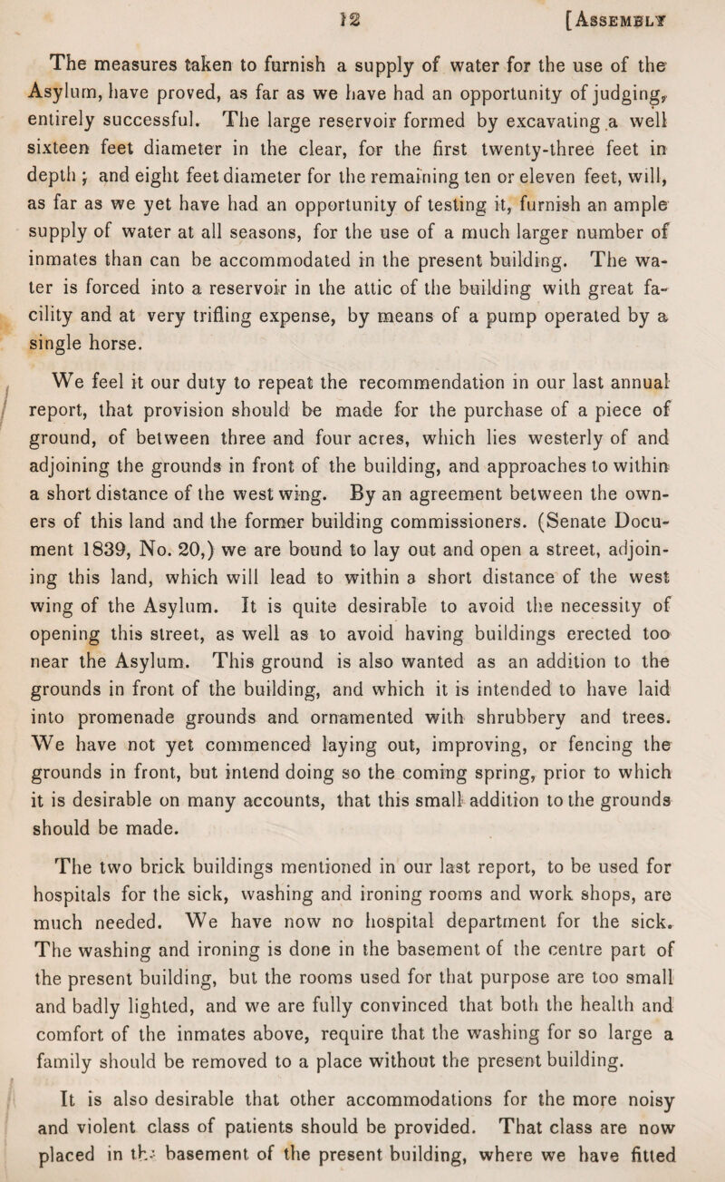 The measures taken to furnish a supply of water for the use of the Asylum, have proved, as far as we have had an opportunity of judging, entirely successful. The large reservoir formed by excavating a well sixteen feet diameter in the clear, for the first twenty-three feet in depth; and eight feet diameter for the remaining ten or eleven feet, will, as far as we yet have had an opportunity of testing it, furnish an ample supply of water at all seasons, for the use of a much larger number of inmates than can be accommodated in the present building. The wa¬ ter is forced into a reservoir in the attic of the building with great fa¬ cility and at very trifling expense, by means of a pump operated by a single horse. We feel it our duty to repeat the recommendation in our last annual report, that provision should be made for the purchase of a piece of ground, of between three and four acres, which lies westerly of and adjoining the grounds in front of the building, and approaches to within a short distance of the west wing. By an agreement between the own¬ ers of this land and the former building commissioners. (Senate Docu¬ ment 1839, No. 20,) we are bound to lay out and open a street, adjoin¬ ing this land, which will lead to within a short distance of the west wing of the Asylum. It is quite desirable to avoid the necessity of opening this street, as well as to avoid having buildings erected too near the Asylum. This ground is also wanted as an addition to the grounds in front of the building, and which it is intended to have laid into promenade grounds and ornamented with shrubbery and trees. We have not yet commenced laying out, improving, or fencing the grounds in front, but intend doing so the coming spring, prior to which it is desirable on many accounts, that this small addition to the grounds should be made. The two brick buildings mentioned in our last report, to be used for hospitals for the sick, washing and ironing rooms and work shops, are much needed. We have now no hospital department for the sick. The washing and ironing is done in the basement of the centre part of the present building, but the rooms used for that purpose are too small and badly lighted, and we are fully convinced that both the health and comfort of the inmates above, require that the washing for so large a family should be removed to a place without the present building. It is also desirable that other accommodations for the more noisy and violent class of patients should be provided. That class are now placed in th - basement of the present building, where we have fitted