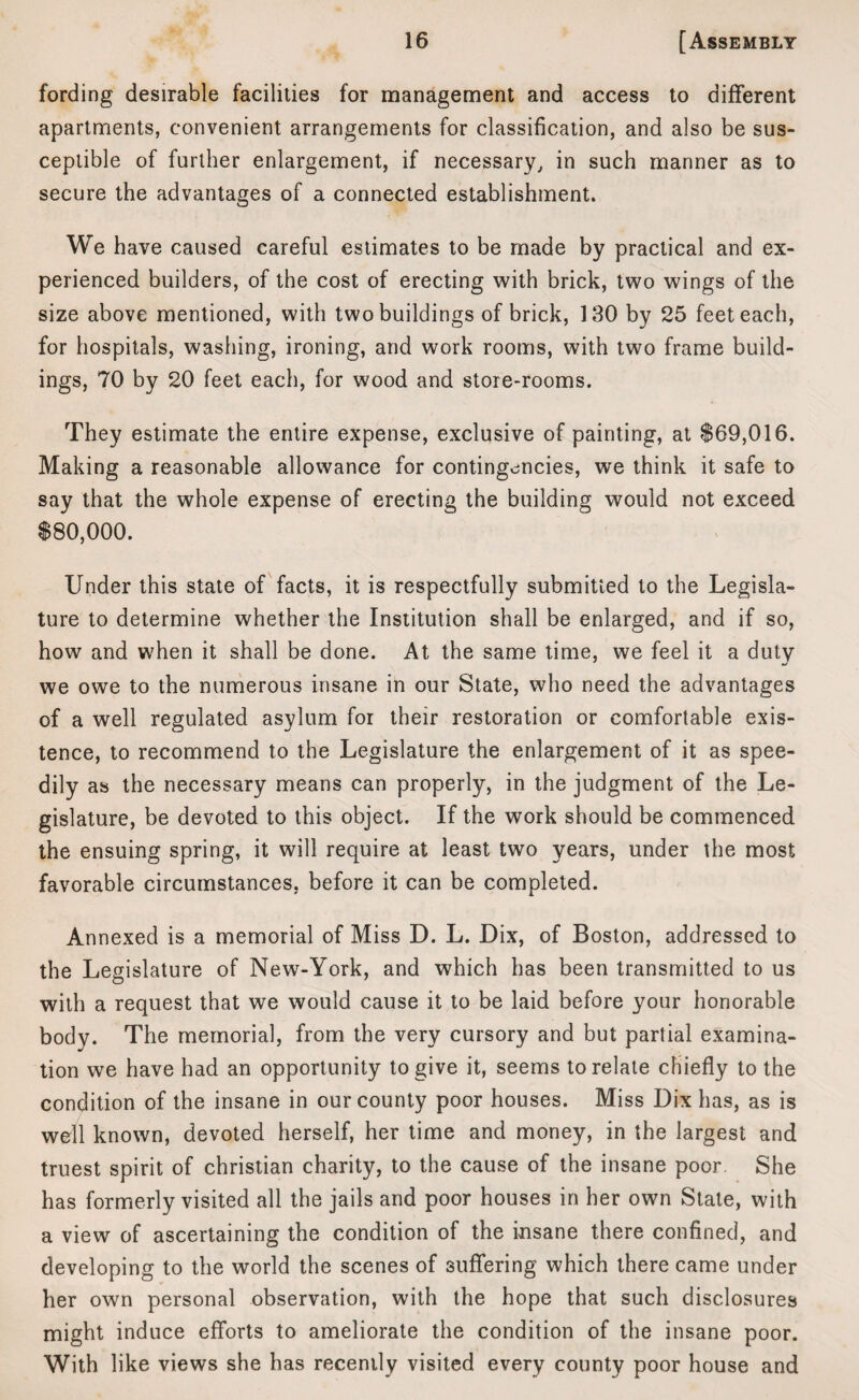 fording desirable facilities for management and access to different apartments, convenient arrangements for classification, and also be sus¬ ceptible of further enlargement, if necessary, in such manner as to secure the advantages of a connected establishment. We have caused careful estimates to be made by practical and ex¬ perienced builders, of the cost of erecting with brick, two wings of the size above mentioned, with two buildings of brick, 130 by 25 feet each, for hospitals, washing, ironing, and work rooms, with two frame build¬ ings, 70 by 20 feet each, for wood and store-rooms. They estimate the entire expense, exclusive of painting, at $69,016. Making a reasonable allowance for contingencies, we think it safe to say that the whole expense of erecting the building would not exceed $80,000. Under this state of facts, it is respectfully submitted to the Legisla¬ ture to determine whether the Institution shall be enlarged, and if so, how and when it shall be done. At the same time, we feel it a duty we owe to the numerous insane in our State, who need the advantages of a well regulated asylum for their restoration or comfortable exis¬ tence, to recommend to the Legislature the enlargement of it as spee¬ dily as the necessary means can properly, in the judgment of the Le¬ gislature, be devoted to this object. If the work should be commenced the ensuing spring, it will require at least two years, under the most favorable circumstances, before it can be completed. Annexed is a memorial of Miss D. L. Dix, of Boston, addressed to the Legislature of New-York, and which has been transmitted to us with a request that we would cause it to be laid before your honorable body. The memorial, from the very cursory and but partial examina¬ tion we have had an opportunity to give it, seems to relate chiefly to the condition of the insane in our county poor houses. Miss Dix has, as is well known, devoted herself, her time and money, in the largest and truest spirit of Christian charity, to the cause of the insane poor. She has formerly visited all the jails and poor houses in her own State, with a view of ascertaining the condition of the insane there confined, and developing to the world the scenes of suffering which there came under her own personal observation, with the hope that such disclosures might induce efforts to ameliorate the condition of the insane poor. With like views she has recently visited every county poor house and