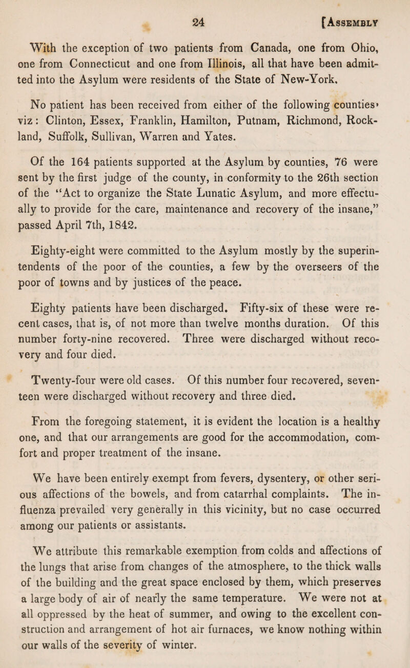 With the exception of two patients from Canada, one from Ohio, one from Connecticut and one from Illinois, all that have been admit¬ ted into the Asylum were residents of the State of New-York, No patient has been received from either of the following counties* viz: Clinton, Essex, Franklin, Hamilton, Putnam, Richmond, Rock¬ land, Suffolk, Sullivan, Warren and Yates. Of the 164 patients supported at the Asylum by counties, 76 were sent by the first judge of the county, in conformity to the 26th section of the “Act to organize the State Lunatic Asylum, and more effectu¬ ally to provide for the care, maintenance and recovery of the insane,” passed April 7th, 1842. Eighty-eight were committed to the Asylum mostly by the superin¬ tendents of the poor of the counties, a few by the overseers of the poor of towns and by justices of the peace. Eighty patients have been discharged. Fifty-six of these were re¬ cent cases, that is, of not more than twelve months duration. Of this number forty-nine recovered. Three were discharged without reco¬ very and four died. Twenty-four were old cases. Of this number four recovered, seven¬ teen were discharged without recovery and three died. From the foregoing statement, it is evident the location is a healthy one, and that our arrangements are good for the accommodation, com¬ fort and proper treatment of the insane. We have been entirely exempt from fevers, dysentery, or other seri¬ ous affections of the bowels, and from catarrhal complaints. The in¬ fluenza prevailed very generally in this vicinity, but no case occurred among our patients or assistants. We attribute this remarkable exemption from colds and affections of the lungs that arise from changes of the atmosphere, to the thick walls of the building and the great space enclosed by them, which preserves a large body of air of nearly the same temperature. We were not at all oppressed by the heat of summer, and owing to the excellent con¬ struction and arrangement of hot air furnaces, we know nothing within our walls of the severity of winter.