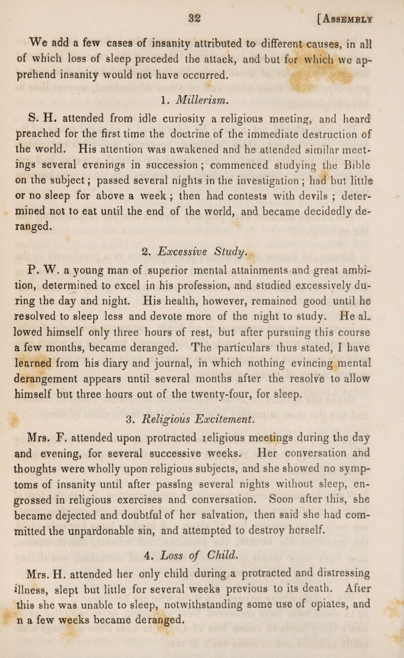 We add a few cases of insanity attributed to different causes, in all of which loss of sleep preceded the attack, and but for which we ap¬ prehend insanity would not have occurred. 1. Millerism. S. H. attended from idle curiosity a religious meeting, and heard preached for the first time the doctrine of the immediate destruction of the world. His attention was awakened and he attended similar meet¬ ings several evenings in succession ; commenced studying the Bible on the subject; passed several nights in the investigation ; had but little or no sleep for above a week ; then had contests with devils ; deter¬ mined not to eat until the end of the world, and became decidedly de¬ ranged. 2. Excessive Study. P. W. a young man of superior mental attainments and great ambi¬ tion, determined to excel in his profession, and studied excessively du¬ ring the day and night. His health, however, remained good until he resolved to sleep less and devote more of the night to study. He aL lowed himself only three hours of rest, but after pursuing this course a few months, became deranged. The particulars thus stated, I have learned from his diary and journal, in which nothing evincing mental derangement appears until several months after the resolve to allow himself but three hours out of the twenty-four, for sleep. 3. Religious Excitement. Mrs. F. attended upon protracted religious meetings during the day and evening, for several successive weeks. Her conversation and thoughts were wholly upon religious subjects, and she showed no symp¬ toms of insanity until after passing several nights without sleep, en¬ grossed in religious exercises and conversation. Soon after this, she became dejected and doubtful of her salvation, then said she had com¬ mitted the unpardonable sin, and attempted to destroy herself. 4. Loss of Child. Mrs. H. attended her only child during a protracted and distressing illness, slept but little for several weeks previous to its death. After this she was unable to sleep, notwithstanding some use of opiates, and n a few weeks became deranged.