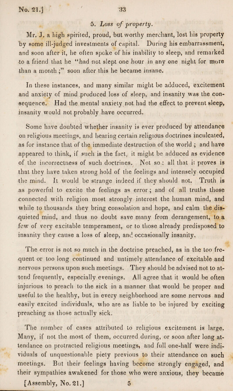 / 5. Loss of -property. Mr. J. a high spirited, proud, but worthy merchant, lost his property by some ill-judged investments of capital. During his embarrassment, and soon after it, he often spoke of his inability to sleep, and remarked to a friend that he “had not slept one hour in any one night for more than a month.;” soon after this he became insane. In these instances, and many similar might be adduced, excitement and anxiety of mind produced loss of sleep, and insanity was the con¬ sequence. Had the mental anxiety not had the effect to prevent sleep, insanity would not probably have occurred. Some have doubted whether insanity is ever produced by attendance on religious meetings, and hearing certain religious doctrines inculcated, as for instance that of the immediate destruction of the world ; and have appeared to think, if such is the fact, it might be adduced as evidence of the incorrectness of such doctrines. Not so.: all that it proves is that they have taken strong hold of the feelings and intensely occupied the mind. It would be strange indeed if they should not. Truth is as powerful to excite the feelings as error.; and of all truths those connected with religion most strongly interest the human mind, and while to thousands they bring consolation arid hope, and calm the dis¬ quieted mind, and thus no doubt save many from derangement, to a few of very excitable temperament, or to those already predisposed to insanity they cause a loss of sleep, and occasionally insanity. The error is not so much in the doctrine preached, as in the too fre¬ quent or too long continued and untimely attendance of excitable and nervous persons upon such meetings. They should be advised not. to at¬ tend frequently, especially evenings. All agree that it would be often injurious to preach to the sick in a manner that would be proper and useful to the healthy, but in every neighborhood are some nervous and easily excited individuals, who are as liable to be injured by exciting preaching as those actually sick. The number of cases attributed to religious excitement is large. Many, if not the most of them, occurred during, or soon after long at¬ tendance on protracted religious meetings, and full one-half were indi¬ viduals of unquestionable piety previous to their attendance on such meetings. But their feelings having become strongly engaged, and their sympathies awakened for those who were anxious, they became [Assembly, No. 21.] 5