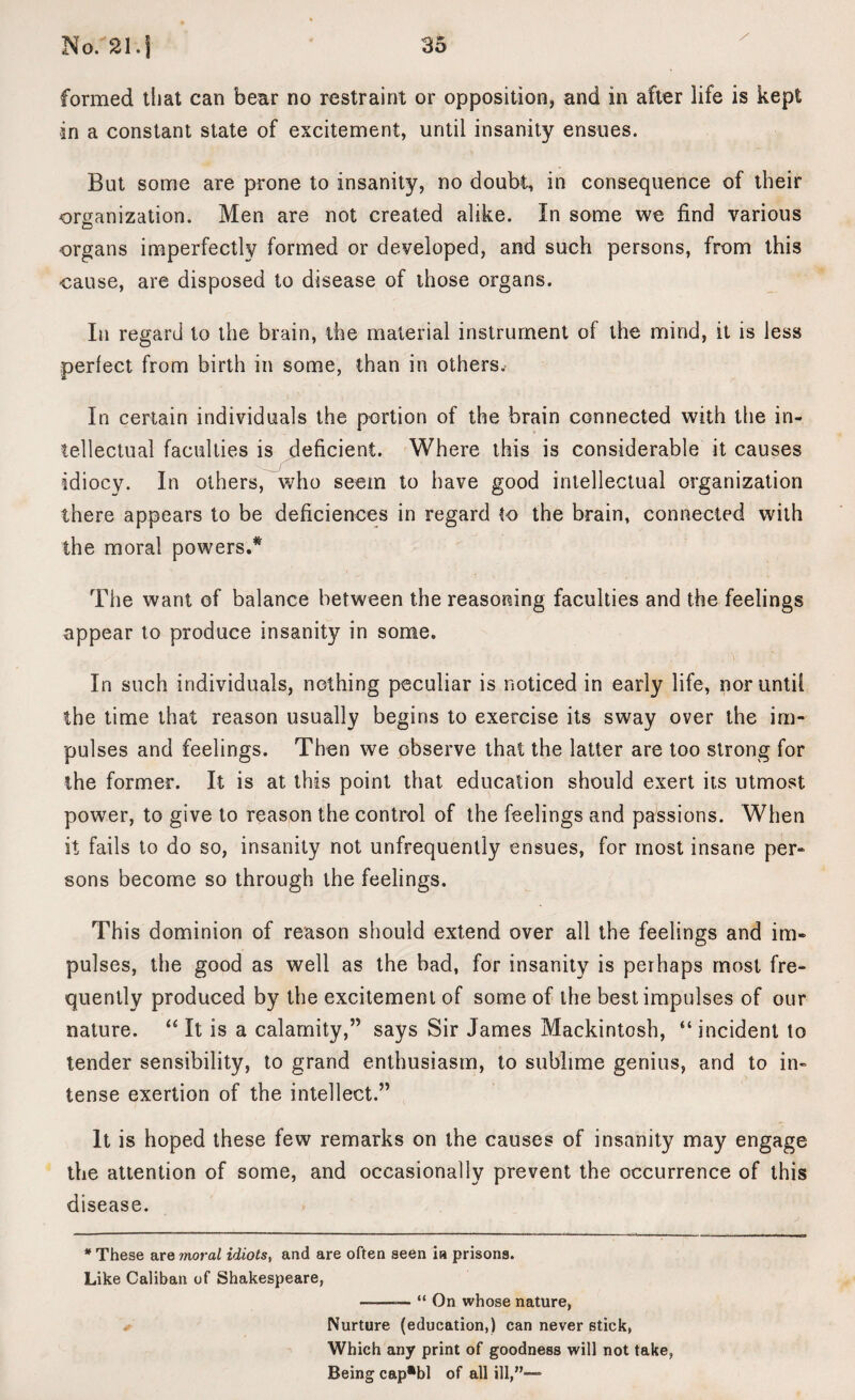 formed that can bear no restraint or opposition, and in after life is kept in a constant state of excitement, until insanity ensues. But some are prone to insanity, no doubt, in consequence of their organization. Men are not created alike. In some we find various organs imperfectly formed or developed, and such persons, from this cause, are disposed to disease of those organs. In regard to the brain, the material instrument ol the mind, it is less perfect from birth in some, than in others.- In certain individuals the portion of the brain connected with the in¬ tellectual faculties is deficient. Where this is considerable it causes idiocy. In others, who seem to have good intellectual organization there appears to be deficiences in regard to the brain, connected with the moral powers.* The want of balance between the reasoning faculties and the feelings appear to produce insanity in some. In such individuals, nothing peculiar is noticed in early life, nor until the time that reason usually begins to exercise its sway over the im¬ pulses and feelings. Then we observe that the latter are too strong for the former. It is at this point that education should exert its utmost power, to give to reason the control of the feelings and passions. When it fails to do so, insanity not unfrequently ensues, for most insane per¬ sons become so through the feelings. This dominion of reason should extend over all the feelings and im¬ pulses, the good as well as the bad, for insanity is perhaps most fre¬ quently produced by the excitement of some of the best impulses of our nature. “ It is a calamity,” says Sir James Mackintosh, “ incident to tender sensibility, to grand enthusiasm, to sublime genius, and to in¬ tense exertion of the intellect.” It is hoped these few remarks on the causes of insanity may engage the attention of some, and occasionally prevent the occurrence of this disease. * These are moral idiots, and are often seen in prisons. Like Caliban of Shakespeare, --“ On whose nature, Nurture (education,) can never stick, Which any print of goodness will not take, Being cap*bl of all ill,”—