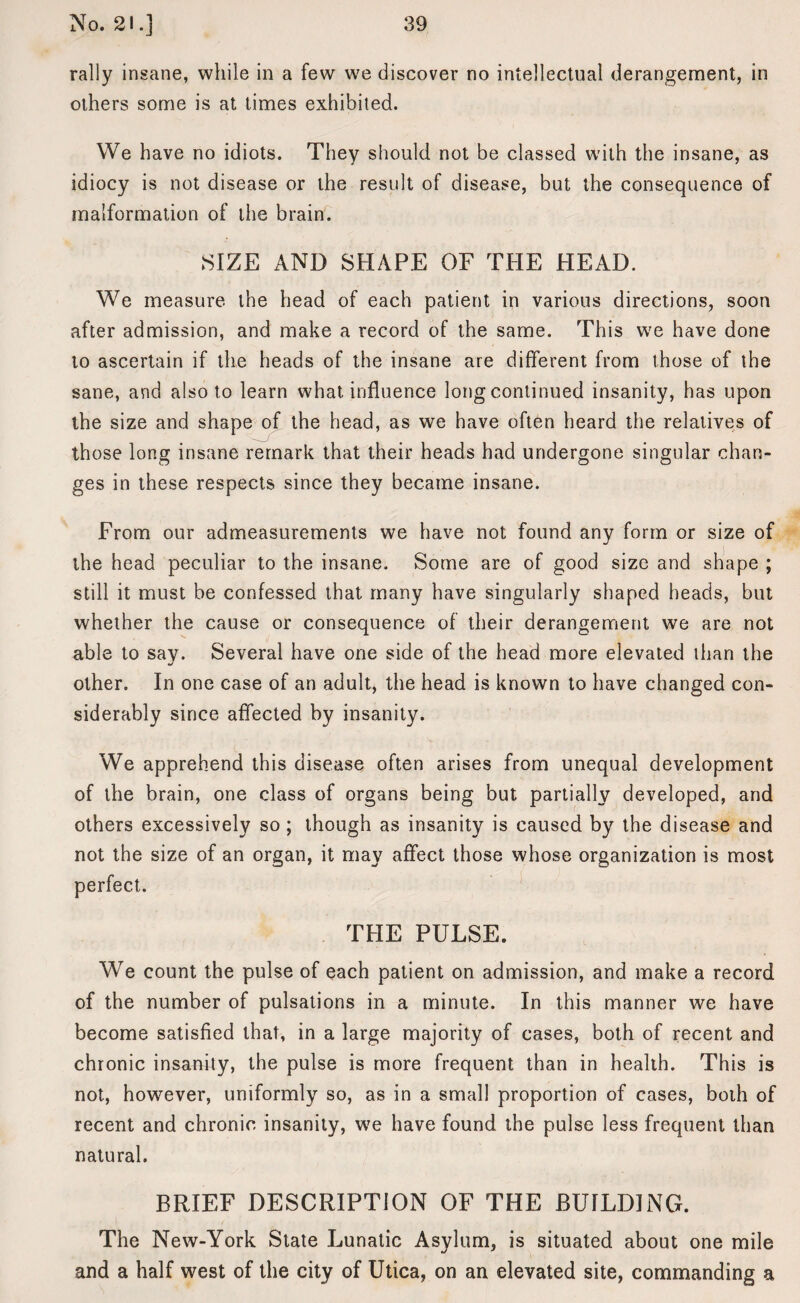 rally insane, while in a few we discover no intellectual derangement, in others some is at times exhibited. We have no idiots. They should not be classed with the insane, as idiocy is not disease or the result of disease, but the consequence of malformation of the brain. SIZE AND SHAPE OF THE HEAD. We measure the head of each patient in various directions, soon after admission, and make a record of the same. This we have done to ascertain if the heads of the insane are different from those of the sane, and also to learn what influence long continued insanity, has upon the size and shape of the head, as we have often heard the relatives of those long insane remark that their heads had undergone singular chan¬ ges in these respects since they became insane. From our admeasurements we have not found any form or size of the head peculiar to the insane. Some are of good size and shape ; still it must be confessed that many have singularly shaped heads, but whether the cause or consequence of their derangement we are not able to say. Several have one side of the head more elevated than the other. In one case of an adult, the head is known to have changed con¬ siderably since affected by insanity. We apprehend this disease often arises from unequal development of the brain, one class of organs being but partially developed, and others excessively so; though as insanity is caused by the disease and not the size of an organ, it may affect those whose organization is most perfect. THE PULSE. We count the pulse of each patient on admission, and make a record of the number of pulsations in a minute. In this manner we have become satisfied that, in a large majority of cases, both of recent and chronic insanity, the pulse is more frequent than in health. This is not, however, uniformly so, as in a small proportion of cases, both of recent and chronic insanity, we have found the pulse less frequent than natural. BRIEF DESCRIPTION OF THE BUILDING. The New-York State Lunatic Asylum, is situated about one mile and a half west of the city of Utica, on an elevated site, commanding a