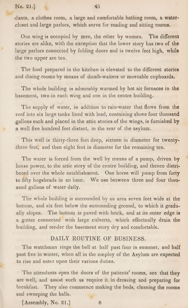 dants, a clothes room, a large and comfortable bathing room, a water- closet and large parlors, which serve for reading and sitting rooms* One wing is occupied by men, the other by women. The different stories are alike, with the exception that the lower story has two of the large parlors connected by folding doors and is twelve feet high, while the two upper are ten. The food prepared in the kitchen is elevated to the different stories and dining rooms by means of dumb-waiters or moveable cupboards. The whole building is admirably warmed by hot air furnaces in the basement, two in each wing and one in the centre building. The supply of water, in addition to rain-water that flows from the roof into six large tanks lined with lead, containing above four thousand gallons each and placed in the attic stories of the wings, is furnished by a well five hundred feet distant, in the rear of the asylum. This well is thirty-three feet deep, sixteen in diameter for twenty- three feet, and then eight feet in diameter for the remaining ten. The water is forced from the well by means of a pump, driven by horse power, to the attic story of the centre building, and thence distri¬ buted over the whole establishment. One horse will pump from forty to fifty hogsheads in an hour. We use between three and four thou¬ sand gallons of water daily. The whole building is surrounded by an area seven feet wide at the bottom, and six feet below the surrounding ground, to which it gradu¬ ally slopes. The bottom is paved with brick, and at its outer edge is a gutter connected with large culverts, which effectually drain the building, and render the basement story dry and comfortable. DAILY ROUTINE OF BUSINESS. The watchman rings the bell at half past four in summer, and half past five in winter, when all in the employ of the Asylum are expected to rise and enter upon their various duties. The attendants open the doors of the patients’ rooms, see that they are well, and assist such as require it in dressing and preparing for breakfast. They also commence making the beds, cleaning the rooms and sweeping the halls. [Assembly, No, 21.] 6