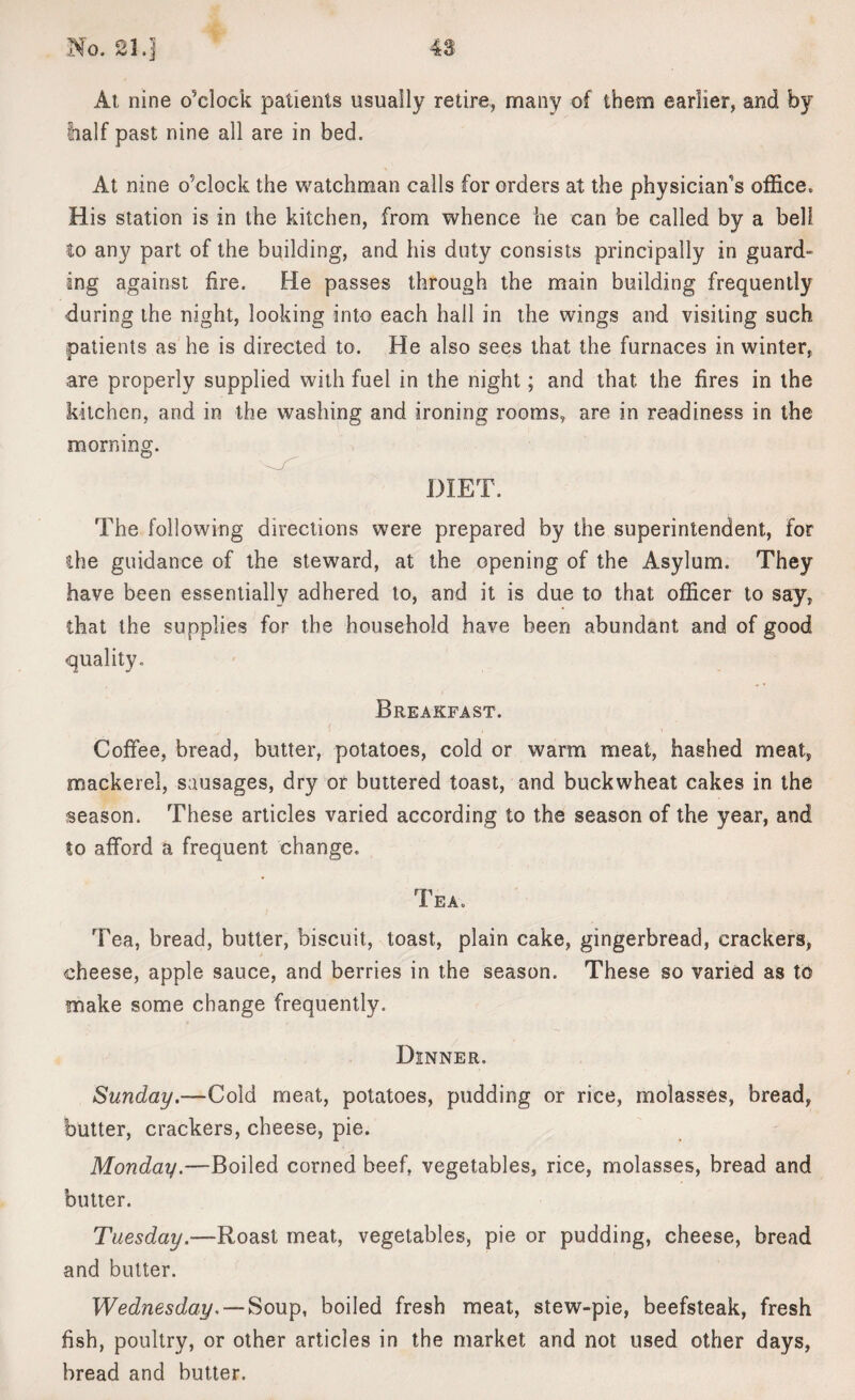 At, nine o’clock patients usually retire, many of them earlier, and by half past nine all are in bed. At nine o’clock the watchman calls for orders at the physician's office. His station is in the kitchen, from whence he can be called by a bell to any part of the building, and his duty consists principally in guard- ing against fire. He passes through the main building frequently during the night, looking into each hall in the wings and visiting such patients as he is directed to. He also sees that the furnaces in winter, are properly supplied with fuel in the night; and that the fires in the kitchen, and in the washing and ironing rooms, are in readiness in the morning. DIET. The following directions were prepared by the superintendent, for the guidance of the steward, at the opening of the Asylum. They have been essentially adhered to, and it is due to that officer to say, that the supplies for the household have been abundant and of good quality. Breakfast. j < H - ( , Coffee, bread, butter, potatoes, cold or warm meat, hashed meat, mackerel, sausages, dry or buttered toast, and buckwheat cakes in the season. These articles varied according to the season of the year, and to afford a frequent change. Tea. i Tea, bread, butter, biscuit, toast, plain cake, gingerbread, crackers, cheese, apple sauce, and berries in the season. These so varied as to snake some change frequently. Dinner. Sunday.—Cold meat, potatoes, pudding or rice, molasses, bread, butter, crackers, cheese, pie. Monday.—Boiled corned beef, vegetables, rice, molasses, bread and butter. Tuesday.—Roast meat, vegetables, pie or pudding, cheese, bread and butter. Wednesday. — Soup, boiled fresh meat, stew-pie, beefsteak, fresh fish, poultry, or other articles in the market and not used other days, bread and butter.