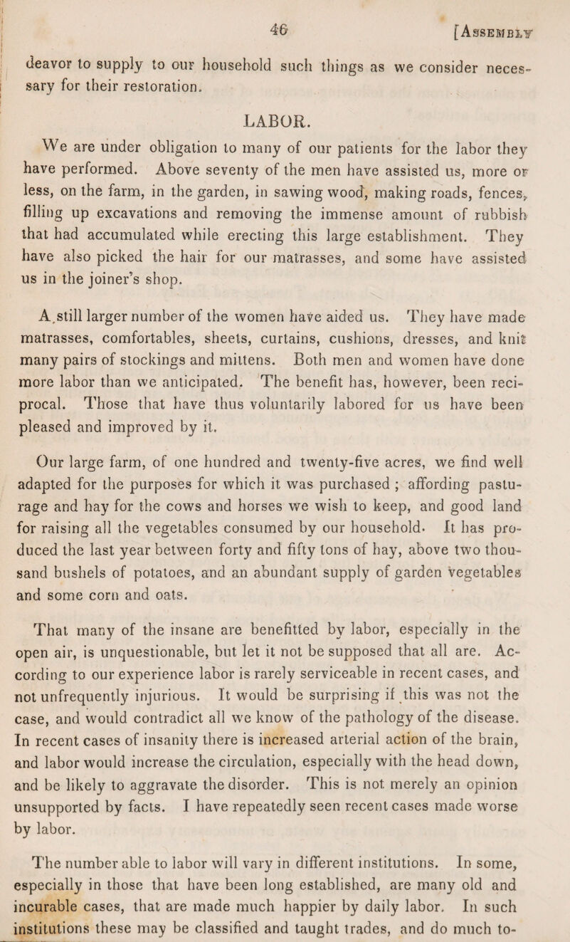 (ieavor to supply to our household such things as we consider neces¬ sary for their restoration. LABOR. We are under obligation to many of our patients for the labor they have performed. Above seventy of the men have assisted us, more of less, on the farm, in the garden, in sawing wood, making roads, fences, filling up excavations and removing the immense amount of rubbish that had accumulated while erecting this large establishment. They have also picked the hair for our matrasses, and some have assisted us in the joiner’s shop. A,still larger number of the women have aided us. They have made matrasses, comfortables, sheets, curtains, cushions, dresses, and knit many pairs of stockings and mittens. Both men and women have done more labor than we anticipated. The benefit has, however, been reci¬ procal. Those that have thus voluntarily labored for us have been pleased and improved by it. Our large farm, of one hundred and twenty-five acres, we find well adapted for the purposes for which it was purchased ; affording pastu¬ rage and hay for the cows and horses we wish to keep, and good land for raising all the vegetables consumed by our household. It has pro¬ duced the last year between forty and fifty tons of hay, above two thou¬ sand bushels of potatoes, and an abundant supply of garden vegetables and some corn and oats. That many of the insane are benefitted by labor, especially in the open air, is unquestionable, but let it not be supposed that all are. Ac¬ cording to our experience labor is rarely serviceable in recent cases, and not unfrequently injurious. It would be surprising if this was not the case, and would contradict all we know of the pathology of the disease. In recent cases of insanity there is increased arterial action of the brain, and labor would increase the circulation, especially with the head down, and be likely to aggravate the disorder. This is not merely an opinion unsupported by facts. I have repeatedly seen recent cases made worse by labor. The number able to labor will vary in different institutions. In some, especially in those that have been long established, are many old and incurable cases, that are made much happier by daily labor. In such institutions these may be classified and taught trades, and do much to-