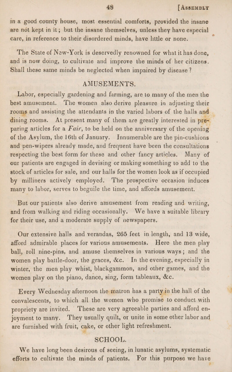 in a good county house, most essential comforts, provided the insane are not kept in it; but the insane themselves, unless they have especial care, in reference to their disordered minds, have little or none. The State of New-York is deservedly renowned for what it has donev and is now doing, to cultivate and improve the minds of her citizens. Shall these same minds be neglected when impaired by disease ? AMUSEMENTS. Labor, especially gardening and farming, are to many of the men the best amusement. The women also derive pleasure in adjusting their rooms and assisting the attendants in the varied labors of the halls and dining rooms. At present many of them are greatly interested in pre~ paring articles for a Fair, to be held on the anniversary of the opening of the Asylum, the 16th of January. Innumerable are the pin-cushions and pen-wipers already made, and frequent have been the consultations respecting the best form for these and other fancy articles. Many of our patients are engaged in devising or making something to add to the stock of articles for sale, and our halls for the women look as if occupied by milliners actively employed. The prospective occasion induces many to labor, serves to beguile the time, and affords amusement. But our patients also derive amusement from reading and writing, and from walking and riding occasionally. We have a suitable library for their use, and a moderate supply of newspapers. Our extensive halls and verandas, 265 feet in length, and 13 wide, afford admirable places for various amusements. Here the men play ball, roll nine-pins, and amuse themselves in various ways ; and the women play battle-door, the graces, &c. In the evening, especially in winter, the men play whist, blackgammon, and other games, and the women play on the piano, dance, sing, form tableaux, &c. Every Wednesday afternoon the matron has a party in the hall of the convalescents, to which all the women who promise to conduct with propriety are invited. These are very agreeable parties and afford en¬ joyment to many. They usually quilt, or unite in some other labor and are furnished with fruit, cake, or other light refreshment. SCHOOL. We have long been desirous of seeing, in lunatic asylums, systematic efforts to cultivate the minds of patients. For this purpose we have
