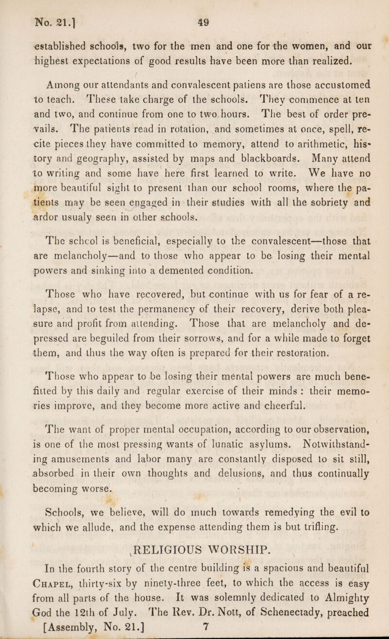 established schools, two for the men and one for the women, and our highest expectations of good results have been more than realized. Among our attendants and convalescent paliens are those accustomed to teach. These take charge of the schools. They commence at ten and two, and continue from one to two hours. The best of order pre¬ vails. The patients read in rotation, and sometimes at once, spell, re¬ cite pieces they have committed to memory, attend to arithmetic, his¬ tory and geography, assisted by maps and blackboards. Many attend to writing and some have here first learned to write. We have no more beautiful sight to present than our school rooms, where the pa¬ tients may be seen engaged in their studies with all the sobriety and ardor usualy seen in other schools. The school is beneficial, especially to the convalescent—those that are melancholy—-and to those who appear to be losing their mental powers and sinking into a demented condition. Those who have recovered, but continue with us for fear of a re¬ lapse, and to test the permanency of their recovery, derive both plea¬ sure and profit from attending. Those that are melancholy and de¬ pressed are beguiled from their sorrows, and for a while made to forget them, and thus the way often is prepared for their restoration. Th ose who appear to be losing their mental powers are much bene- fiited by this daily and regular exercise of their minds : their memo¬ ries improve, and they become more active and cheerful. The want of proper mental occupation, according to our observation, is one of the most pressing wants of lunatic asylums. Notwithstand¬ ing amusements and labor many are constantly disposed to sit still, absorbed in their own thoughts and delusions, and thus continually becoming worse. Schools, we believe, will do much towards remedying the evil to which we allude, and the expense attending them is but trifling. RELIGIOUS WORSHIP. In the fourth story of the centre building is a spacious and beautiful Chapel, thirty-six by ninety-three feet, to which the access is easy from all parts of the house. It was solemnly dedicated to Almighty God the 12th of July. The Rev. Dr. Nott, of Schenectady, preached [Assembly, No. 21.] 7