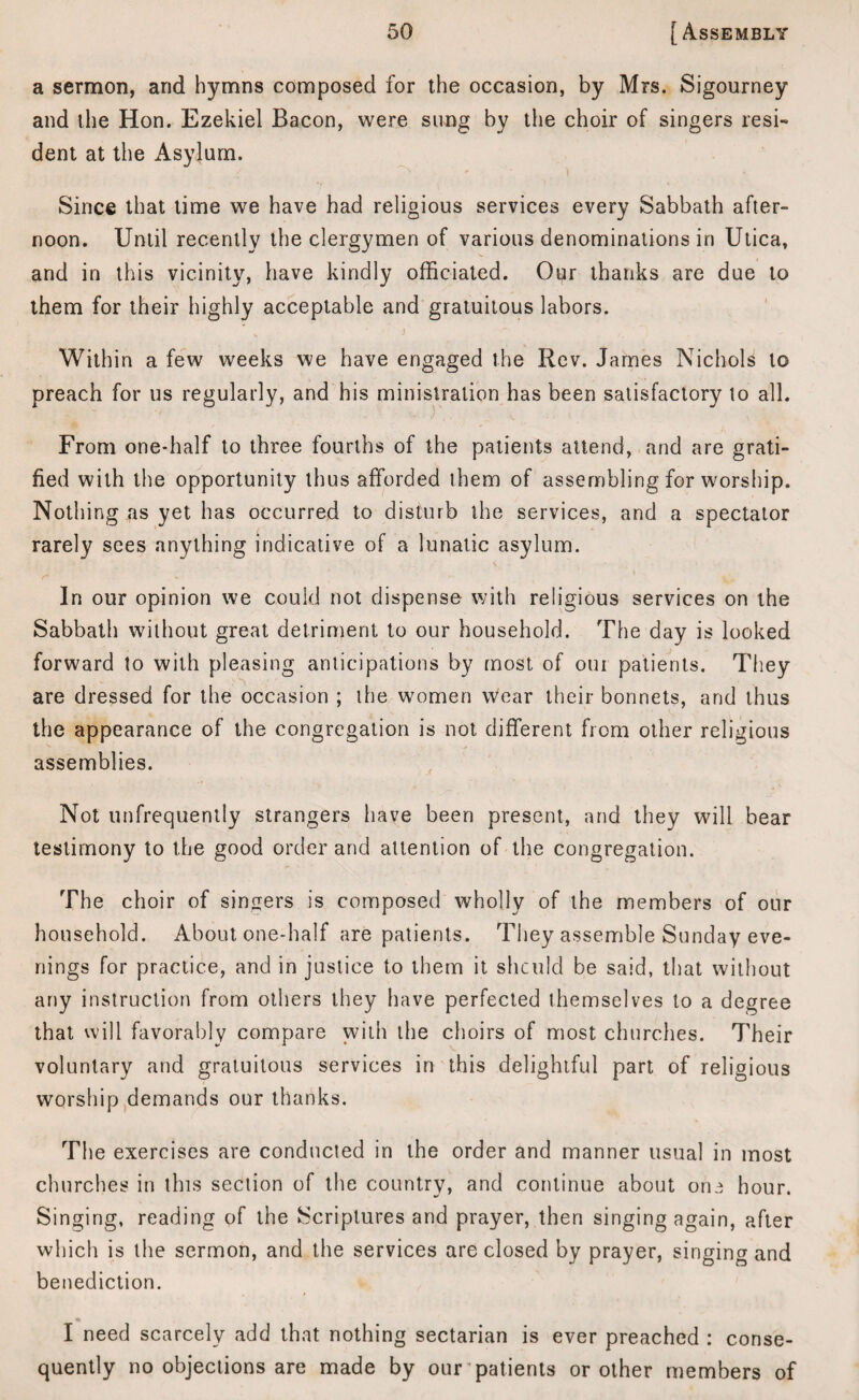 a sermon, and hymns composed for the occasion, by Mrs. Sigourney and the Hon. Ezekiel Bacon, were sung by the choir of singers resi¬ dent at the Asylum. Since that time we have had religious services every Sabbath after¬ noon. Until recently the clergymen of various denominations in Utica, and in this vicinity, have kindly officiated. Our thanks are due to them for their highly acceptable and gratuitous labors. v ’ > j Within a few weeks we have engaged the Rev. James Nichols to preach for us regularly, and his ministration has been satisfactory to all. From one-half to three fourths of the patients attend, and are grati¬ fied with the opportunity thus afforded them of assembling for worship. Nothing as yet has occurred to disturb the services, and a spectator rarely sees anything indicative of a lunatic asylum. In our opinion we could not dispense with religious services on the Sabbath without great detriment to our household. The day is looked forward to with pleasing anticipations by most of oui patients. They are dressed for the occasion ; the women wear their bonnets, and thus the appearance of the congregation is not different from other religious assemblies. Not unfrequently strangers have been present, and they will bear testimony to the good order and attention of the congregation. The choir of singers is composed wholly of the members of our household. About one-half are patients. They assemble Sunday eve¬ nings for practice, and in justice to them it shculd be said, that without any instruction from others they have perfected themselves to a degree that will favorably compare with the choirs of most churches. Their voluntary and gratuitous services in this delightful part of religious worship demands our thanks. The exercises are conducted in the order and manner usual in most churches in this section of the country, and continue about one hour. Singing, reading of the Scriptures and prayer, then singing again, after which is the sermon, and the services are closed by prayer, singing and benediction. * I need scarcely add that nothing sectarian is ever preached : conse¬ quently no objections are made by our patients or other members of