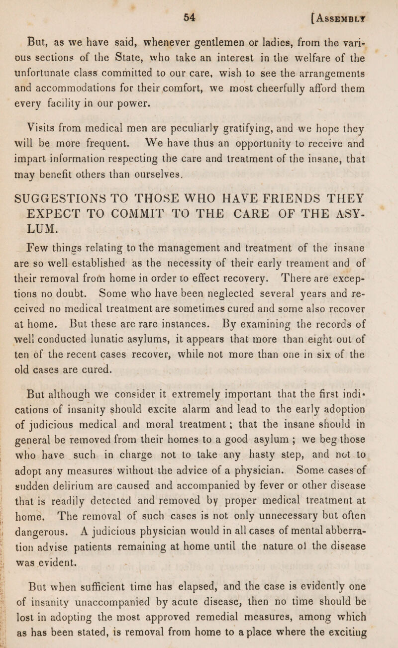 But, as we have said, whenever gentlemen or ladies, from the vari¬ ous sections of the State, who take an interest in the welfare of the unfortunate class committed to our care, wish to see the arrangements and accommodations for their comfort, we most cheerfully afford them every facility in our power. Visits from medical men are peculiarly gratifying, and we hope they will be more frequent. We have thus an opportunity to receive and impart information respecting the care and treatment of the insane, that may benefit others than ourselves. SUGGESTIONS TO THOSE WHO HAVE FRIENDS THEY EXPECT TO COMMIT TO THE CARE OF THE ASY¬ LUM. Few things relating to the management and treatment of the insane are so well established as the necessity of their early treament and of their removal from home in order to effect recovery. There are excep¬ tions no doubt. Some who have been neglected several years and re¬ ceived no medical treatment are sometimes cured and some also recover at home. But these are rare instances. By examining the records of well conducted lunatic asylums, it appears that more than eight out of ten of the recent cases recover, while not more than one in six of the old cases are cured. But although we consider it extremely important that the first indi¬ cations of insanity should excite alarm and lead to the early adoption of judicious medical and moral treatment; that the insane should in general be removed from their homes to a good asylum ; we beg those who have such in charge not to take any hasty step, and not to adopt any measures without the advice of a physician. Some cases of sudden delirium are caused and accompanied by fever or other disease that is readily detected and removed by proper medical treatment at home. The removal of such cases is not only unnecessary but often dangerous. A judicious physician would in all cases of mental abberra- tion advise patients remaining at home until the nature ol the disease was evident. But when sufficient time has elapsed, and the case is evidently one of insanity unaccompanied by acute disease, then no time should be lost in adopting the most approved remedial measures, among which as has been stated, is removal from home to a place where the exciting