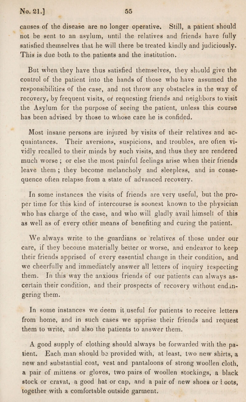 causes of the disease are no longer operative. Still, a patient should not be sent to an asylum, until the relatives and friends have fully satisfied themselves that he will there be treated kindly and judiciously. This is due both to the patients and the institution. But when they have thus satisfied themselves, they should give the control of the patient into the hands of those who have assumed the responsibilities of the case, and not throw any obstacles in the way of recovery, by frequent visits, or requesting friends and neighbors to visit the Asylum for the purpose of seeing the patient, unless this course has been advised by those to wdiose care he is confided. Most insane persons are injured by visits of their relatives and ac¬ quaintances. Their aversions, suspicions, and troubles, are often vi¬ vidly recalled to their minds by such visits, and thus they are rendered much worse ; or else the most painful feelings arise when their friends leave them ; they become melancholy and sleepless, and in conse¬ quence often relapse from a state of advanced recovery. In some instances the visits of friends are very useful, but the pro¬ per time for this kind of intercourse is soonest known to the physician who has charge of the case, and who will gladly avail himself of this as well as of every other means of benefiting and curing the patient. We always write to the guardians or relatives of those under our care, if they become materially better or worse, and endeavor to keep their friends apprised of every essential change in their condition, and we cheerfully and immediately answer all letters of inquiry respecting them. In this way the anxious friends of our patients can always as¬ certain their condition, and their prospects of recovery without endan¬ gering them. In some instances we deem it useful for patients to receive letters from home, and in such cases we apprise their friends and request them to write, and also the patients to answer them. A good supply of clothing should always be forwarded with the pa¬ tient. Each man should be provided with, at least, two new shirts, a new and substantial coat, vest and pantaloons of strong woollen cloth, a pair of mittens or gloves, two pairs of woollen stockings, a black stock or cravat, a good hat or cap, and a pair of new shoes or 1 oots, together with a comfortable outside garment.
